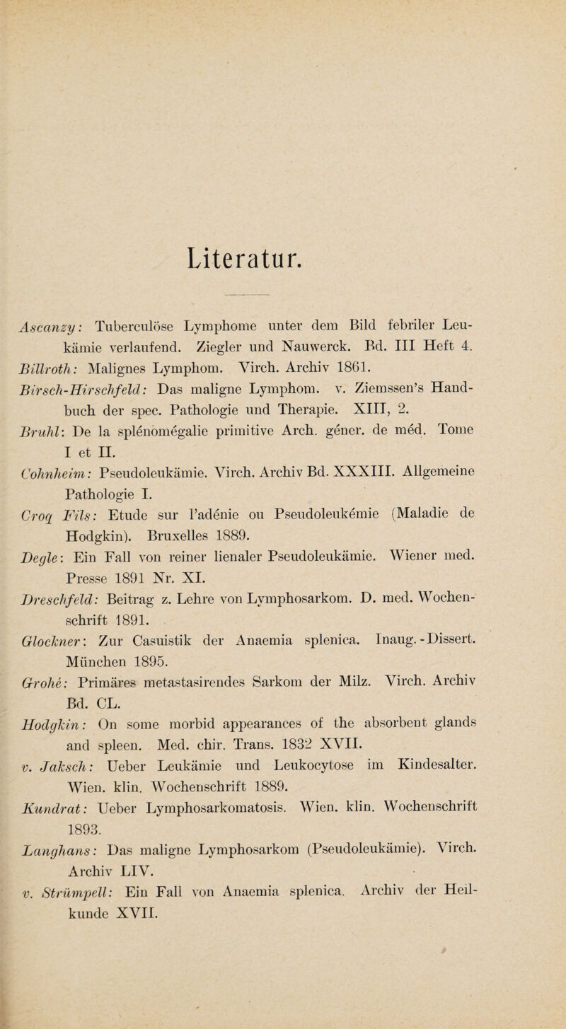 Literatur. Ascanzy: TuberculÖse Lymphome unter dem Bild febriler Leu¬ kämie verlaufend. Ziegler und Nauwerck. Bd. III Heft 4. Billroth: Malignes Lymphom. Yirch. Archiv 1861. Birsch-Hirschfeld: Das maligne Lymphom, v. Ziemssen’s Hand¬ buch der spec. Pathologie und Therapie. XIII, 2. Brühl: De la Splenomegalie primitive Arch. gener. de med. Tome I et II. Cohnheim: Pseudoleukämie. Yirch. Archiv Bd. XXXIII. Allgemeine Pathologie I. Grog Fils: Etüde sur Tadenie ou Pseudoleukemie (Maladie de Hodgkin). Bruxelles 1889. Degle: Ein Fall von reiner lienaler Pseudoleukämie. Wiener med. Presse 1891 Nr. XI. Dreschfeld: Beitrag z. Lehre von Lymphosarkom. D. med. Wochen¬ schrift 1891. Glöckner: Zur Casuistik der Anaemia splenica. Inaug. -Dissert. München 1895. Grohe: Primäres metastasirendes Sarkom der Milz. Virch. Archiv Bd. CL. Hodgkin: On some morbid appearances of the absorbeut glands and spieen. Med. chir. Trans. 1832 XVII. v. Jaksch: Ueber Leukämie und Leukocytose im Kindesalter. Wien. klin. Wochenschrift 1889. Kundrat: Ueber Lymphosarkomatosis. Wien. klin. Wochenschrift 1893. Langhaus: Das maligne Lymphosarkom (Pseudoleukämie). Yirch. Archiv LIV. v. Strümpell: Ein Fall von Anaemia splenica. Archiv der Heil¬ kunde XVII.