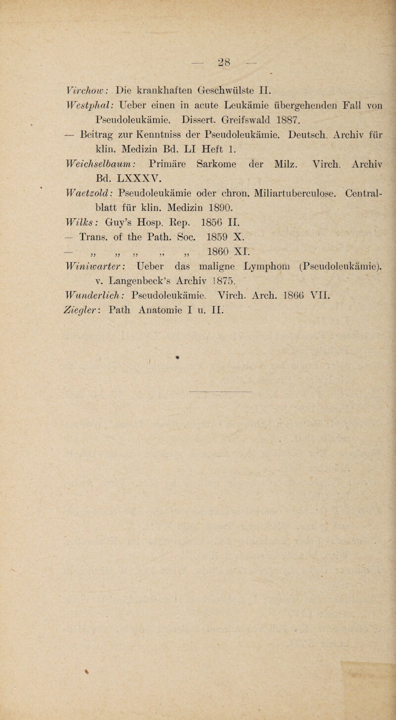 Virchow: Die krankhaften Geschwülste II. Westphal: Ueber einen in acute Leukämie übergehenden Fall von Pseudoleukämie. Dissert. Greifswald 1887. — Beitrag zur Kenntniss der Pseudoleukämie. Deutsch. Archiv für klin. Medizin Bd. LI Heft 1. Weichselbaum: Primäre Sarkome der Milz. Virch. Archiv Bd. LXXXV. Waetzold: Pseudoleukämie oder chron. Miliartuberculose. Central¬ blatt für klin. Medizin 1890. Wilks: Guy’s Hosp. Rep. 1856 II. — Trans, of the Path. Soc. 1859 X. — „ „ „ n „ iSÖO XI. Winne art er: Ueber das maligne Lymphom (Pseudoleukämie). v. Langenbeck’s Archiv 1875. Wunderlich: Pseudoleukämie. Virch. Arch. 1866 VII. Ziegler: Path Anatomie I u. II.