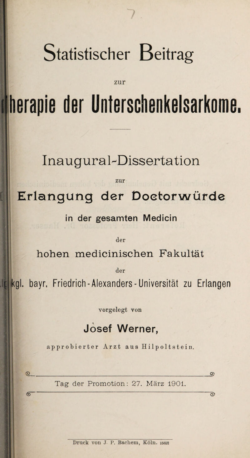 Statistischer Beitrag zur herapie der Unterschenkelsarkome. Inauguraldissertation zur Erlangung der Doetorwürde in der gesamten Medicin der hohen medicinischen Fakultät der jtkgl. bayr, Friedrich - Alexanders - Universität zu Erlangen vorgelegt von Josef Werner, approbierter Arzt a u s H i 1 p o 11 s t e i n. <ä_ JS) Tag der Promotion: 27. März 1901. (d G> Druck von J. P. Bachem, Köln. 15852