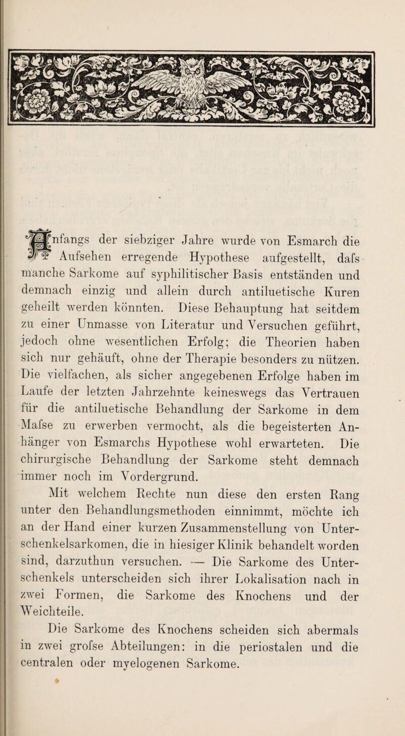 Anfangs der siebziger Jahre wurde von Esmarch die ^ - Aufsehen erregende Hypothese aufgestellt, dafs manche Sarkome auf syphilitischer Basis entständen und demnach einzig und allein durch antiluetische Kuren geheilt werden könnten. Diese Behauptung hat seitdem zu einer Unmasse von Literatur und Versuchen geführt, jedoch ohne wesentlichen Erfolg; die Theorien haben sich nur gehäuft, ohne der Therapie besonders zu nützen. Die vielfachen, als sicher angegebenen Erfolge haben im Laufe der letzten Jahrzehnte keineswegs das Vertrauen für die antiluetische Behandlung der Sarkome in dem Mafse zu erwerben vermocht, als die begeisterten An¬ hänger von Esmarchs Hypothese wohl erwarteten. Die chirurgische Behandlung der Sarkome steht demnach immer noch im Vordergrund. Mit welchem Rechte nun diese den ersten Rang unter den Behandlungsmethoden einnimmt, möchte ich an der Hand einer kurzen Zusammenstellung von Unter¬ schenkelsarkomen, die in hiesiger Klinik behandelt worden sind, darzuthun versuchen. — Die Sarkome des Unter¬ schenkels unterscheiden sich ihrer Lokalisation nach in zwei Formen, die Sarkome des Knochens und der Weichteile. Die Sarkome des Knochens scheiden sich abermals in zwei grofse Abteilungen: in die periostalen und die centralen oder myelogenen Sarkome.