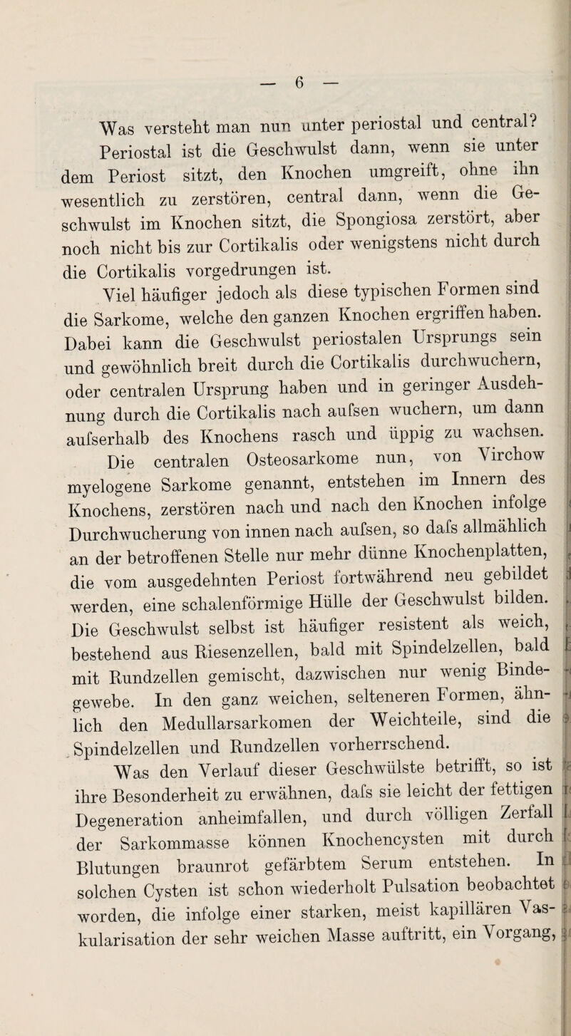 Was versteht man nun unter periostal und central? Periostal ist die Geschwulst dann, wenn sie unter dem Periost sitzt, den Knochen umgreift, ohne ihn wesentlich zu zerstören, central dann, wenn die Ge¬ schwulst im Knochen sitzt, die Spongiosa zerstört, aber i noch nicht bis zur Cortikalis oder wenigstens nicht durch die Cortikalis vorgedrungen ist. Viel häufiger jedoch als diese typischen Formen sind die Sarkome, welche den ganzen Knochen ergriffen haben. Dabei kann die Geschwulst periostalen Ursprungs sein und gewöhnlich breit durch die Cortikalis durchwuchern, oder centralen Ursprung haben und in geringer Ausdeh¬ nung durch die Cortikalis nach aufsen wuchern, um dann aufserhalb des Knochens rasch und üppig zu wachsen. Die centralen Osteosarkome nun, von Yirchow myelogene Sarkome genannt, entstehen im Innern des Knochens, zerstören nach und nach den Knochen infolge ji Durchwucherung von innen nach aufsen, so dafs allmählich > an der betroffenen Stelle nur mehr dünne Knochenplatten, t die vom ausgedehnten Periost fortwährend neu gebildet >1 werden, eine schalenförmige Hülle der Geschwulst bilden. . Die Geschwulst selbst ist häufiger resistent als weich, r bestehend aus Kiesenzellen, bald mit Spindelzellen, bald f: mit Kundzellen gemischt, dazwischen nur wenig Binde¬ gewebe. In den ganz weichen, selteneren Formen, ähn- ji lieh den Medullarsarkomen der Weichteile, sind die i. Spindelzellen und Kundzellen vorherrschend. Was den Verlauf dieser Geschwülste betrifft, so ist ihre Besonderheit zu erwähnen, dafs sie leicht dei fettigen i Degeneration anheimfallen, und durch völligen Zerfall I der Sarkommasse können Knochencysten mit durch [ Blutungen braunrot gefärbtem Serum entstehen. In solchen Cysten ist schon wiederholt Pulsation beobachtet j worden, die infolge einer starken, meist kapillären Vas- zi kularisation der sehr weichen Masse aultritt, ein \oigang, i