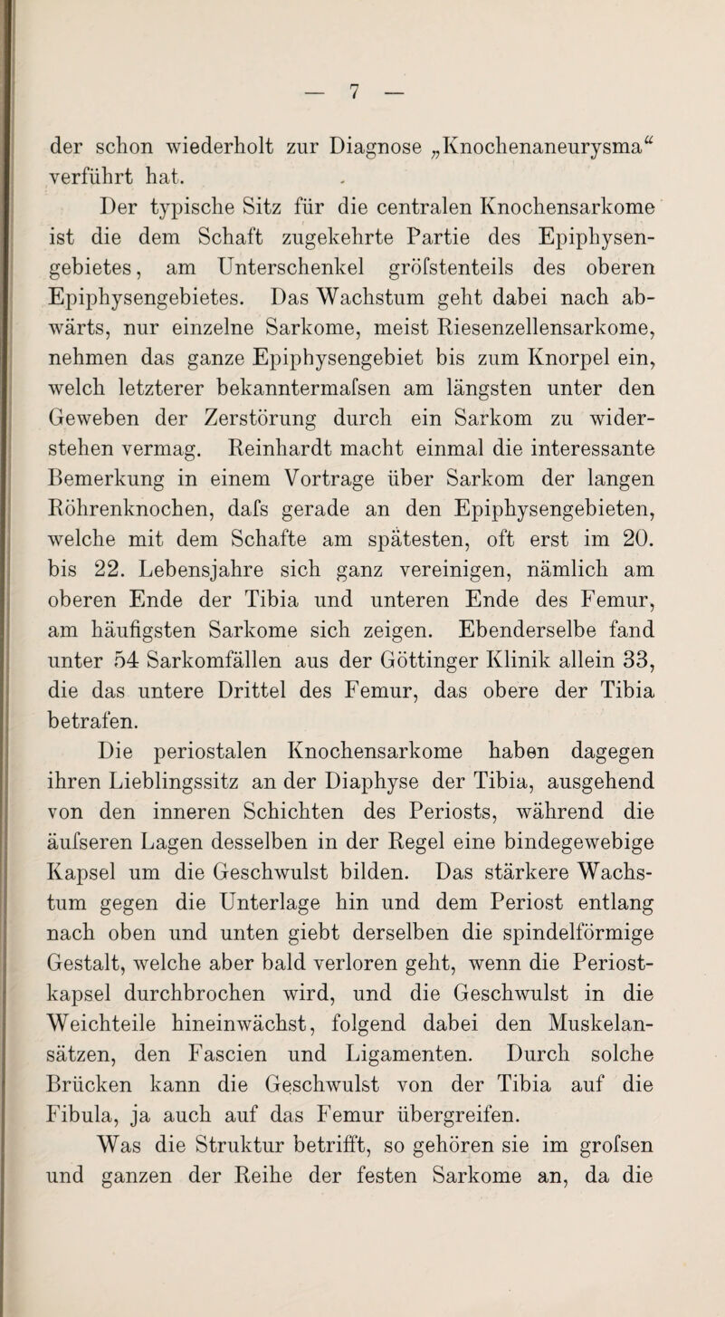 der schon wiederholt zur Diagnose „Knochenaneurysma“ verführt hat. Der typische Sitz für die centralen Knochensarkome ist die dem Schaft zugekehrte Partie des Epiphysen¬ gebietes, am Unterschenkel gröfstenteils des oberen Epiphysengebietes. Das Wachstum geht dabei nach ab¬ wärts, nur einzelne Sarkome, meist Riesenzellensarkome, nehmen das ganze Epiphysengebiet bis zum Knorpel ein, welch letzterer bekanntermafsen am längsten unter den Geweben der Zerstörung durch ein Sarkom zu wider¬ stehen vermag. Reinhardt macht einmal die interessante Bemerkung in einem Vortrage über Sarkom der langen Röhrenknochen, dafs gerade an den Epiphysengebieten, welche mit dem Schafte am spätesten, oft erst im 20. bis 22. Lebensjahre sich ganz vereinigen, nämlich am oberen Ende der Tibia und unteren Ende des Femur, am häufigsten Sarkome sich zeigen. Ebenderselbe fand unter 54 Sarkomfällen aus der Göttinger Klinik allein 33, die das untere Drittel des Femur, das obere der Tibia betrafen. Die periostalen Knochensarkome haben dagegen ihren Lieblingssitz an der Diaphyse der Tibia, ausgehend von den inneren Schichten des Periosts, während die äufseren Lagen desselben in der Regel eine bindegewebige Kapsel um die Geschwulst bilden. Das stärkere Wachs¬ tum gegen die Unterlage hin und dem Periost entlang nach oben und unten giebt derselben die spindelförmige Gestalt, welche aber bald verloren geht, wenn die Periost¬ kapsel durchbrochen wird, und die Geschwulst in die Weichteile hineinwächst, folgend dabei den Muskelan¬ sätzen, den Fascien und Ligamenten. Durch solche Brücken kann die Geschwulst von der Tibia auf die Fibula, ja auch auf das Femur übergreifen. Was die Struktur betrifft, so gehören sie im grofsen und ganzen der Reihe der festen Sarkome an, da die