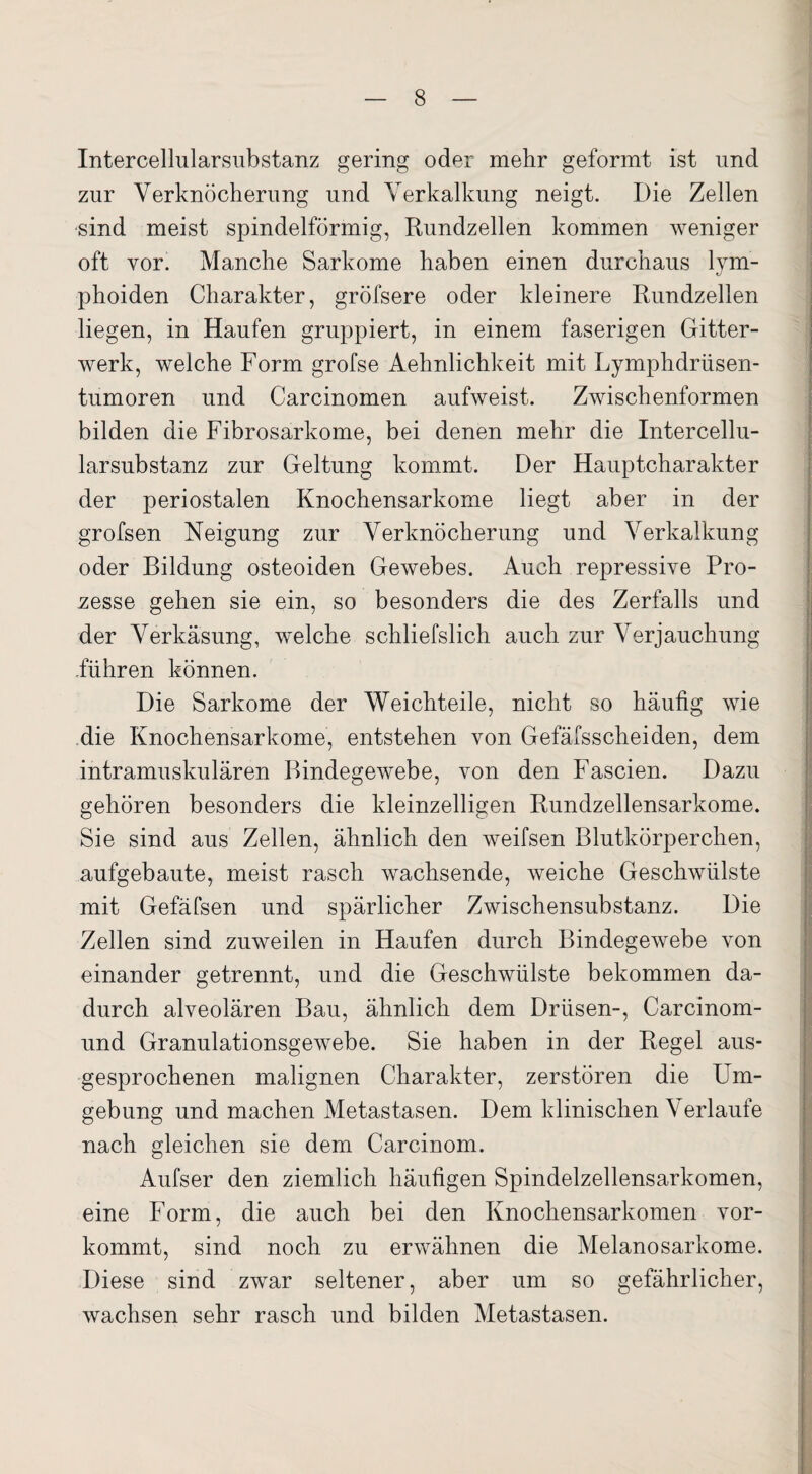 Intercellularsubstanz gering oder mehr geformt ist und zur Verknöcherung und Verkalkung neigt. Die Zellen sind meist spindelförmig, Rundzellen kommen weniger oft vor. Manche Sarkome haben einen durchaus lym- phoiden Charakter, gröfsere oder kleinere Rundzellen liegen, in Haufen gruppiert, in einem faserigen Gitter¬ werk, welche Form grofse Aehnlichkeit mit Lymphdrüsen- tumoren und Carcinomen aufweist. Zwischenformen bilden die Fibrosarkome, bei denen mehr die Intercellu¬ larsubstanz zur Geltung kommt. Der Hauptcharakter der periostalen Knochensarkome liegt aber in der grofsen Neigung zur Verknöcherung und Verkalkung oder Bildung osteoiden Gewebes. Auch repressive Pro¬ zesse gehen sie ein, so besonders die des Zerfalls und der Verkäsung, welche schliefslich auch zur Verjauchung führen können. Die Sarkome der Weichteile, nicht so häufig wie die Knochensarkome, entstehen von Gefäfsscheiden, dem intramuskulären Bindegewebe, von den Fascien. Dazu gehören besonders die kleinzelligen Rundzellensarkome. Sie sind aus Zellen, ähnlich den weifsen Blutkörperchen, aufgebaute, meist rasch wachsende, weiche Geschwülste mit Gefäfsen und spärlicher Zwischensubstanz. Die Zellen sind zuweilen in Haufen durch Bindegewebe von einander getrennt, und die Geschwülste bekommen da¬ durch alveolären Bau, ähnlich dem Drüsen-, Carcinom- und Granulationsgewebe. Sie haben in der Regel aus- gesprochenen malignen Charakter, zerstören die Um¬ gebung und machen Metastasen. Dem klinischen Verlaufe nach gleichen sie dem Carcinom. Aufser den ziemlich häufigen Spindelzellensarkomen, eine Form, die auch bei den Knochensarkomen vor¬ kommt, sind noch zu erwähnen die Melanosarkome. Diese sind zwar seltener, aber um so gefährlicher, wachsen sehr rasch und bilden Metastasen.