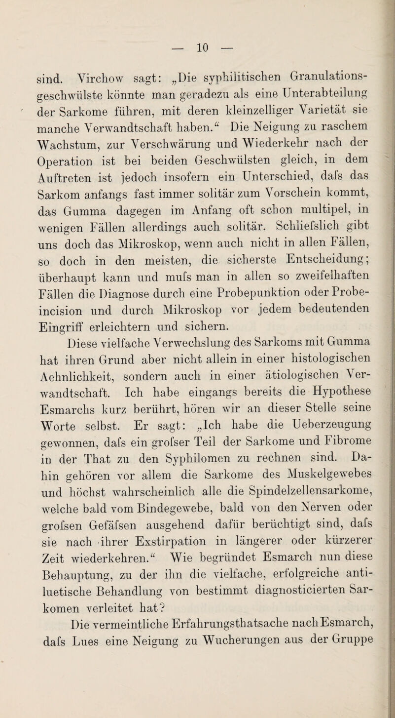 sind. Virchow sagt: „Die syphilitischen Granulations- geschwülste könnte man geradezu als eine Unterabteilung der Sarkome führen, mit deren kleinzelliger Varietät sie manche Verwandtschaft haben.u Die Neigung zu raschem Wachstum, zur Verschwärung und Wiederkehr nach der Operation ist bei beiden Geschwülsten gleich, in dem Auftreten ist jedoch insofern ein Unterschied, dafs das Sarkom anfangs fast immer solitär zum Vorschein kommt, das Gumma dagegen im Anfang oft schon multipel, in wenigen Fällen allerdings auch solitär. Schliefslich gibt uns doch das Mikroskop, wenn auch nicht in allen Fällen, so doch in den meisten, die sicherste Entscheidung; überhaupt kann und mufs man in allen so zweifelhaften Fällen die Diagnose durch eine Probepunktion oder Probe- incision und durch Mikroskop vor jedem bedeutenden Eingriff erleichtern und sichern. Diese vielfache Verwechslung des Sarkoms mit Gumma hat ihren Grund aber nicht allein in einer histologischen Aehnlichkeit, sondern auch in einer ätiologischen Ver¬ wandtschaft. Ich habe eingangs bereits die Hypothese Esmarchs kurz berührt, hören wir an dieser Stelle seine Worte selbst. Er sagt: „Ich habe die Ueberzeugung gewonnen, dafs ein grofser Teil der Sarkome und Fibrome in der That zu den Syphilomen zu rechnen sind. Da¬ hin gehören vor allem die Sarkome des Muskelgewebes und höchst wahrscheinlich alle die Spindelzellensarkome, welche bald vom Bindegewebe, bald von den Nerven oder grofsen Gefäfsen ausgehend dafür berüchtigt sind, dafs sie nach ihrer Exstirpation in längerer oder kürzerer Zeit wiederkehren. “ Wie begründet Esmarch nun diese Behauptung, zu der ihn die viellache, erfolgreiche anti¬ luetische Behandlung von bestimmt diagnosticierten Sar¬ komen verleitet hat? Die vermeintliche Erfahrungsthatsache nach Esmarch, dafs Lues eine Neigung zu Wucherungen aus der Gruppe