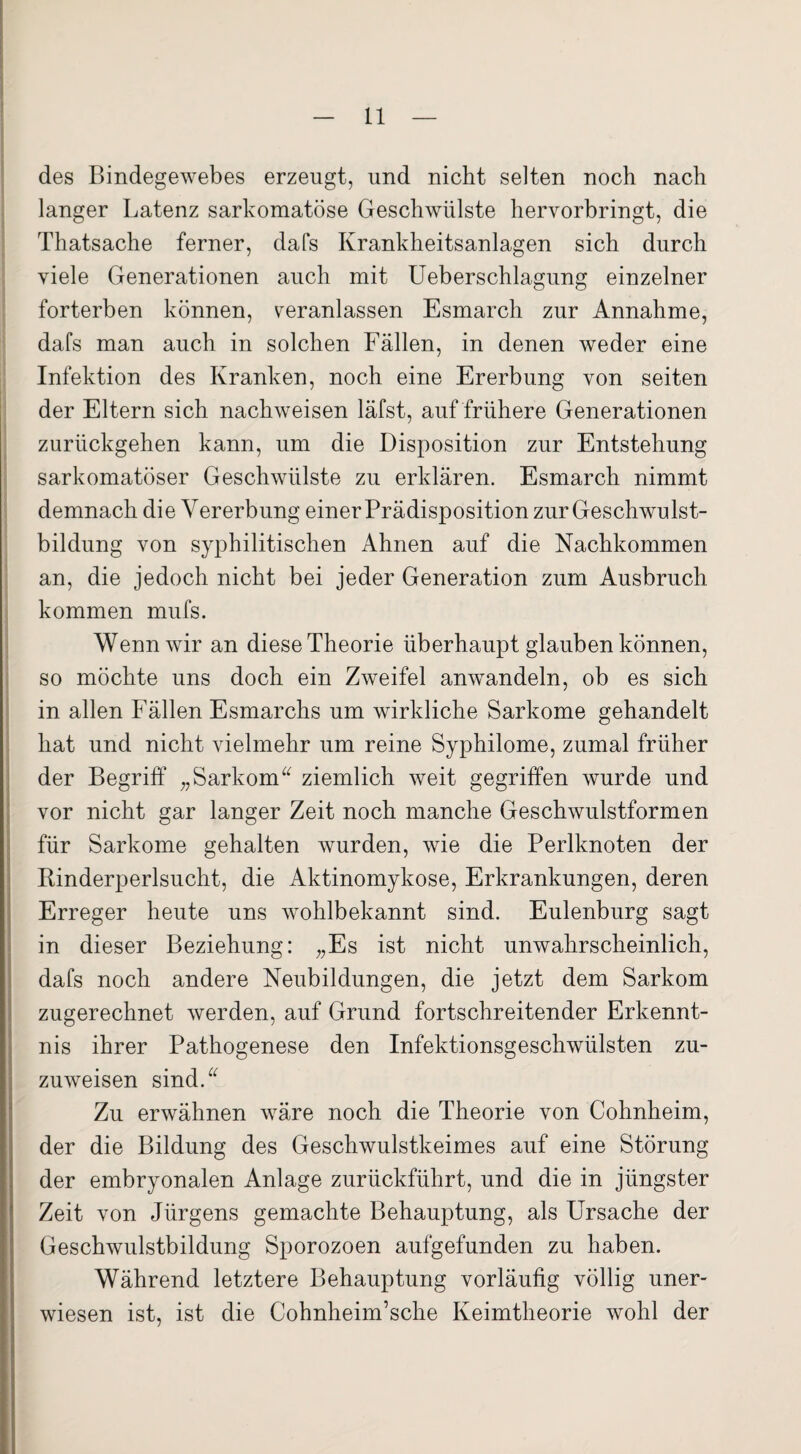 des Bindegewebes erzeugt, und nicht selten noch nach langer Latenz sarkomatöse Geschwülste hervorbringt, die Thatsache ferner, dafs Krankheitsanlagen sich durch viele Generationen auch mit Ueberschlagung einzelner forterben können, veranlassen Esmarch zur Annahme, dafs man auch in solchen Fällen, in denen weder eine Infektion des Kranken, noch eine Ererbung von seiten der Eltern sich nachweisen läfst, auf frühere Generationen zurückgehen kann, um die Disposition zur Entstehung sarkomatöser Geschwülste zu erklären. Esmarch nimmt demnach die Vererbung einer Prädisposition zur Geschwulst¬ bildung von syphilitischen Ahnen auf die Nachkommen an, die jedoch nicht bei jeder Generation zum Ausbruch kommen mufs. Wenn wir an diese Theorie überhaupt glauben können, so möchte uns doch ein Zweifel anwandeln, ob es sich in allen Fällen Esmarchs um wirkliche Sarkome gehandelt hat und nicht vielmehr um reine Syphilome, zumal früher der Begriff „Sarkom“ ziemlich weit gegriffen wurde und vor nicht gar langer Zeit noch manche Geschwulstformen für Sarkome gehalten wurden, wie die Perlknoten der Rinderperlsucht, die Aktinomykose, Erkrankungen, deren Erreger heute uns wohlbekannt sind. Eulenburg sagt in dieser Beziehung: „Es ist nicht unwahrscheinlich, dafs noch andere Neubildungen, die jetzt dem Sarkom zugerechnet werden, auf Grund fortschreitender Erkennt¬ nis ihrer Pathogenese den Infektionsgeschwülsten zu¬ zuweisen sind.“ Zu erwähnen wäre noch die Theorie von Cohnheim, der die Bildung des Geschwulstkeimes auf eine Störung der embryonalen Anlage zurückführt, und die in jüngster Zeit von Jürgens gemachte Behauptung, als Ursache der Geschwulstbildung Sporozoen aufgefunden zu haben. Während letztere Behauptung vorläufig völlig uner- wiesen ist, ist die Cohnheim’sche Keimtheorie wohl der