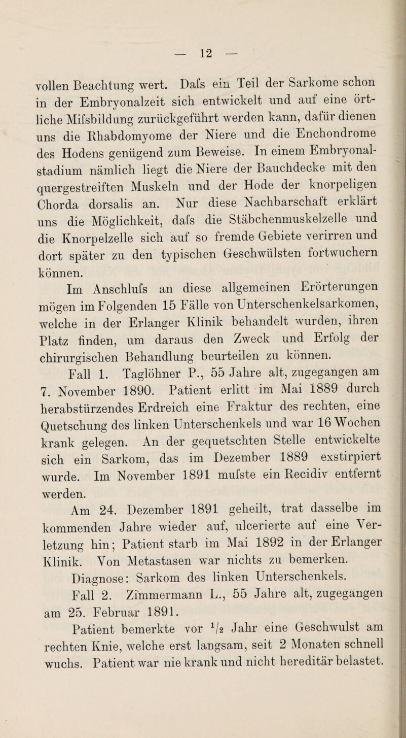 vollen Beachtung wert. Dafs ein Teil der Sarkome schon in der Embryonalzeit sich entwickelt und aut eine ört¬ liche Mifsbildung zurückgeführt werden kann, dafür dienen uns die Bhabdomyome der Niere und die Enchondrome des Hodens genügend zum Beweise. In einem Embryonai- stadium nämlich liegt die Niere der Bauchdecke mit den quergestreiften Muskeln und der Hode der knorpeligen Chorda dorsalis an. Nur diese Nachbarschaft erklärt uns die Möglichkeit, dafs die Stäbchenmuskelzelle und die Knorpelzelle sich auf so fremde Gebiete verirren und dort später zu den typischen Geschwülsten fortwuchern können. Im Anschlufs an diese allgemeinen Erörterungen mögen im Folgenden 15 Fälle von Unterschenkelsarkomen, welche in der Erlanger Klinik behandelt wurden, ihren Platz finden, um daraus den Zweck und Erfolg der chirurgischen Behandlung beurteilen zu können. Fall 1. Taglöhner P., 55 Jahre alt, zugegangen am 7. November 1890. Patient erlitt im Mai 1889 durch herabstürzendes Erdreich eine Fraktur des rechten, eine Quetschung des linken Unterschenkels und war 16 Wochen krank gelegen. An der gequetschten Stelle entwickelte sich ein Sarkom, das im Dezember 1889 exstirpiert wurde. Im November 1891 mufste ein Recidiv entfernt werden. Am 24. Dezember 1891 geheilt, trat dasselbe im kommenden Jahre wieder auf, ulcerierte auf eine V er- letzung hin; Patient starb im Mai 1892 in der Erlanger Klinik. Von Metastasen war nichts zu bemerken. Diagnose: Sarkom des linken Unterschenkels. Fall 2. Zimmermann L., 55 Jahre alt, zugegangen am 25. Februar 1891. Patient bemerkte vor lh Jahr eine Geschwulst am rechten Knie, welche erst langsam, seit 2 Monaten schnell wuchs. Patient war nie krank und nicht hereditär belastet.