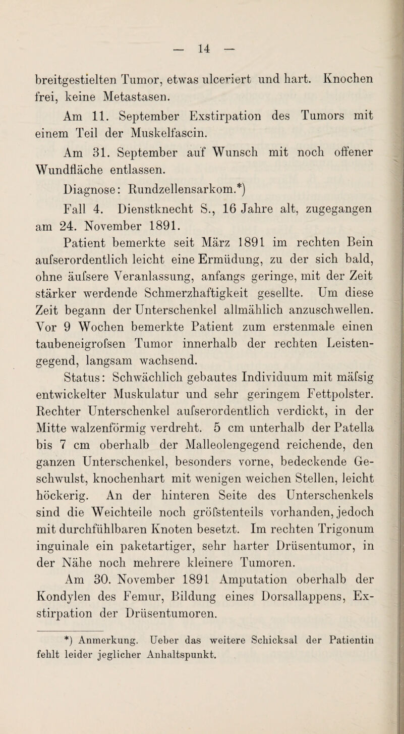 breitgestielten Tumor, etwas ulceriert und hart. Knochen frei, keine Metastasen. Am 11. September Exstirpation des Tumors mit einem Teil der Muskelfasern. Am 31. September auf Wunsch mit noch offener Wundfläche entlassen. Diagnose: Rundzellensarkom.*) Fall 4. Dienstknecht S., 16 Jahre alt, zugegangen am 24. November 1891. Patient bemerkte seit März 1891 im rechten Bein aufserordentlich leicht eine Ermüdung, zu der sich bald, ohne äufsere Veranlassung, anfangs geringe, mit der Zeit stärker werdende Schmerzhaftigkeit gesellte. Um diese Zeit begann der Unterschenkel allmählich anzuschwellen. Vor 9 Wochen bemerkte Patient zum erstenmale einen taubeneigrofsen Tumor innerhalb der rechten Leisten¬ gegend, langsam wachsend. Status: Schwächlich gebautes Individuum mit mäfsig entwickelter Muskulatur und sehr geringem Fettpolster. Rechter Unterschenkel aufserordentlich verdickt, in der Mitte walzenförmig verdreht. 5 cm unterhalb der Patella bis 7 cm oberhalb der Malleolengegend reichende, den ganzen Unterschenkel, besonders vorne, bedeckende Ge¬ schwulst, knochenhart mit wenigen weichen Stellen, leicht höckerig. An der hinteren Seite des Unterschenkels sind die Weichteile noch gröfstenteils vorhanden, jedoch mit durchfühlbaren Knoten besetzt. Im rechten Trigonum inguinale ein paketartiger, sehr harter Drüsentumor, in der Nähe noch mehrere kleinere Tumoren. Am 30. November 1891 Amputation oberhalb der Kondylen des Femur, Bildung eines Dorsallappens, Ex¬ stirpation der Drüsentumoren. *) Anmerkung. Ueber das weitere Schicksal der Patientin fehlt leider jeglicher Anhaltspunkt.