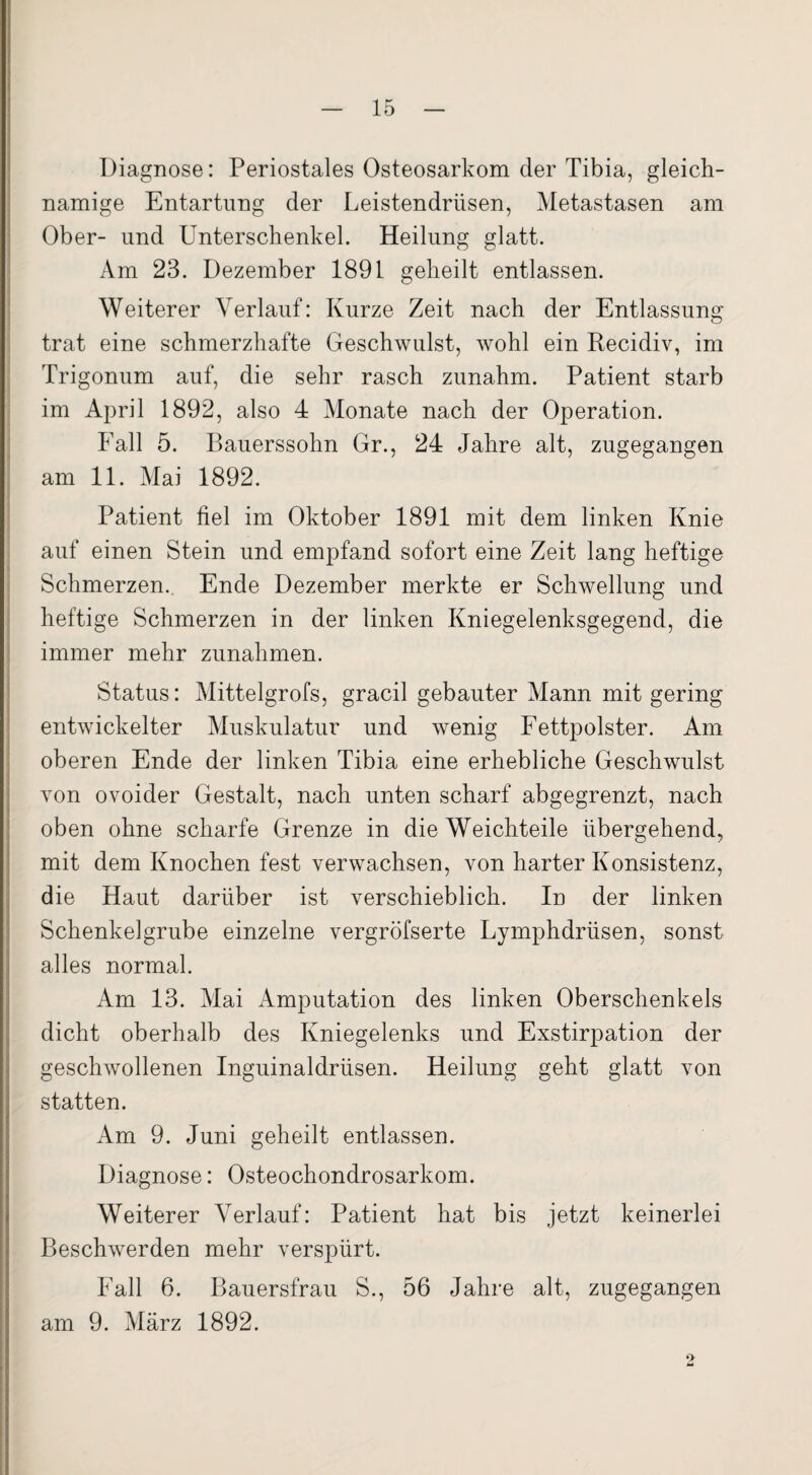 Diagnose: Periostales Osteosarkom der Tibia, gleich¬ namige Entartung der Leistendrüsen, Metastasen am Ober- und Unterschenkel. Heilung glatt. Am 23. Dezember 1891 geheilt entlassen. Weiterer Verlauf: Kurze Zeit nach der Entlassung trat eine schmerzhafte Geschwulst, wohl ein Recidiv, im Trigonum auf, die sehr rasch zunahm. Patient starb im April 1892, also 4 Monate nach der Operation. Fall 5. Bauerssohn Gr., 24 Jahre alt, zugegangen am 11. Mai 1892. Patient fiel im Oktober 1891 mit dem linken Knie auf einen Stein und empfand sofort eine Zeit lang heftige Schmerzen. Ende Dezember merkte er Schwellung und heftige Schmerzen in der linken Kniegelenksgegend, die immer mehr Zunahmen. Status: Mittelgrofs, gracil gebauter Mann mit gering entwickelter Muskulatur und wenig Fettpolster. Am oberen Ende der linken Tibia eine erhebliche Geschwulst Yon ovoider Gestalt, nach unten scharf abgegrenzt, nach oben ohne scharfe Grenze in die Weichteile übergehend, mit dem Knochen fest verwachsen, von harter Konsistenz, die Haut darüber ist verschieblich. In der linken Schenkelgrube einzelne vergröfserte Lymphdrüsen, sonst alles normal. Am 13. Mai Amputation des linken Oberschenkels dicht oberhalb des Kniegelenks und Exstirpation der geschwollenen Inguinaldrüsen. Heilung geht glatt von statten. Am 9. Juni geheilt entlassen. Diagnose: Osteochondrosarkom. Weiterer Verlauf: Patient hat bis jetzt keinerlei Beschwerden mehr verspürt. Fall 6. Bauersfrau S., 56 Jahre alt, zugegangen am 9. März 1892.