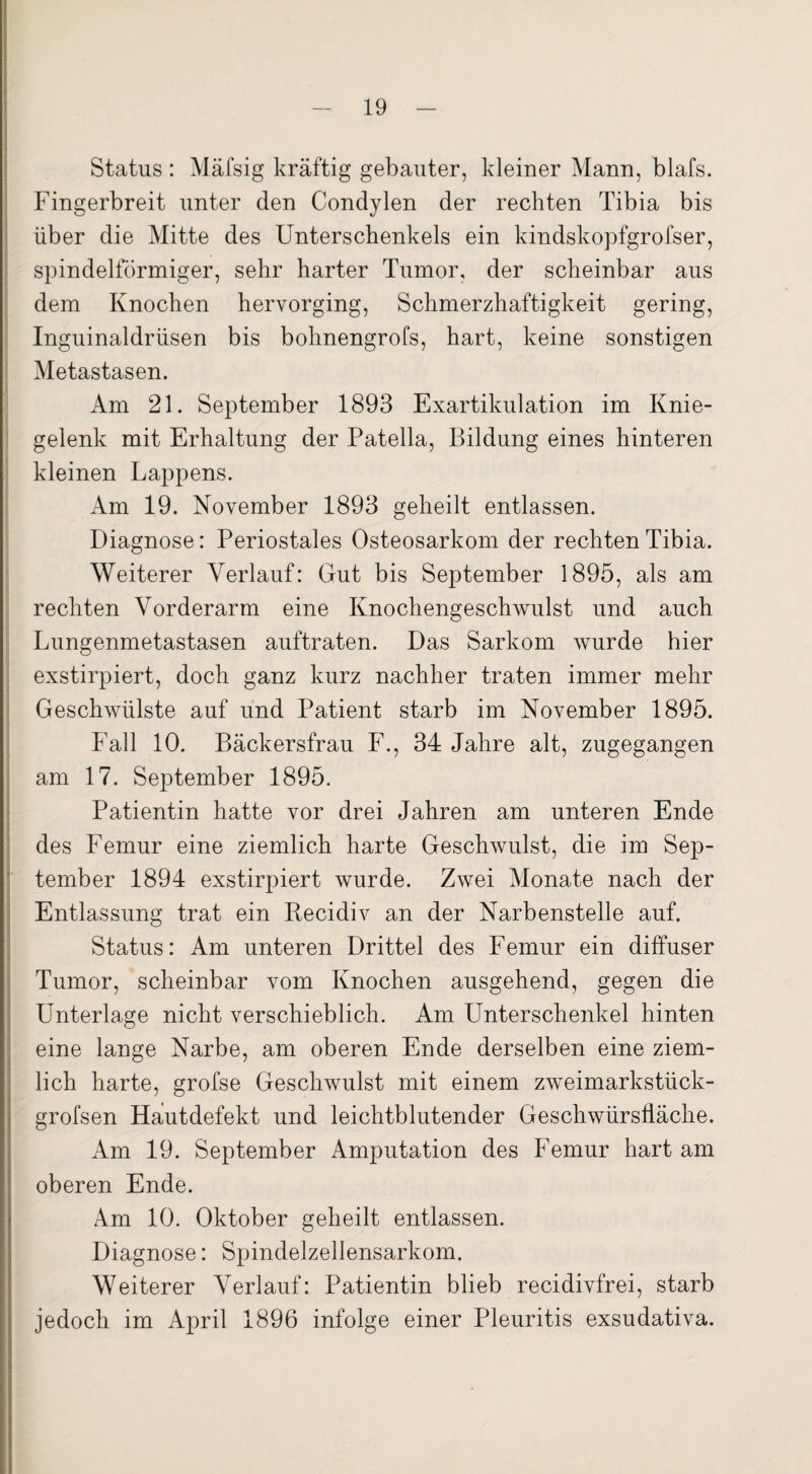 Status : Mäfsig kräftig gebauter, kleiner Mann, blafs. Fingerbreit unter den Condylen der rechten Tibia bis über die Mitte des Unterschenkels ein kindskopfgrofser, spindelförmiger, sehr harter Tumor, der scheinbar aus dem Knochen hervorging, Schmerzhaftigkeit gering, Inguinaldrüsen bis bohnengrofs, hart, keine sonstigen Metastasen. Am 21. September 1893 Exartikulation im Knie¬ gelenk mit Erhaltung der Patella, Bildung eines hinteren kleinen Lappens. Am 19. November 1893 geheilt entlassen. Diagnose: Periostales Osteosarkom der rechten Tibia. Weiterer Verlauf: Gut bis September 1895, als am rechten Vorderarm eine Knochengeschwulst und auch Lungenmetastasen auftraten. Das Sarkom wurde hier exstirpiert, doch ganz kurz nachher traten immer mehr Geschwülste auf und Patient starb im November 1895. Fall 10. Bäckersfrau F., 34 Jahre alt, zugegangen am 17. September 1895. Patientin hatte vor drei Jahren am unteren Ende des Femur eine ziemlich harte Geschwulst, die im Sep¬ tember 1894 exstirpiert wurde. Zwei Monate nach der Entlassung trat ein Recidiv an der Narbenstelle auf. Status: Am unteren Drittel des Femur ein diffuser Tumor, scheinbar vom Knochen ausgehend, gegen die Unterlage nicht verschieblich. Am Unterschenkel hinten eine lange Narbe, am oberen Ende derselben eine ziem¬ lich harte, grofse Geschwulst mit einem zweimarkstück- grofsen Hautdefekt und leichtblutender Geschwürsfläche. Am 19. September Amputation des Femur hart am oberen Ende. Am 10. Oktober geheilt entlassen. Diagnose: Spindelzellensarkom. Weiterer Verlauf: Patientin blieb recidivfrei, starb jedoch im April 1896 infolge einer Pleuritis exsudativa.