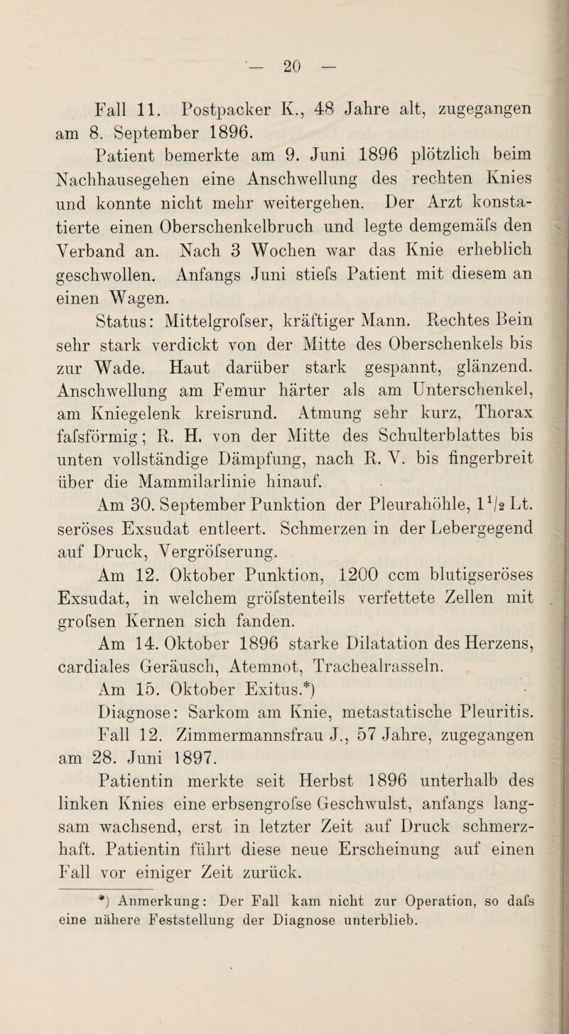 Fall 11. Postpacker K., 48 Jahre alt, zugegangen am 8. September 1896. Patient bemerkte am 9. Juni 1896 plötzlich beim Nachhausegehen eine Anschwellung des rechten Knies und konnte nicht mehr weitergehen. Der Arzt konsta¬ tierte einen Oberschenkelbruch und legte demgemäfs den Verband an. Nach 3 Wochen war das Knie erheblich geschwollen. Anfangs Juni stiefs Patient mit diesem an einen Wagen. Status: Mittelgrofser, kräftiger Mann. Rechtes Bein sehr stark verdickt von der Mitte des Oberschenkels bis zur Wade. Haut darüber stark gespannt, glänzend. Anschwellung am Femur härter als am Unterschenkel, am Kniegelenk kreisrund. Atmung sehr kurz, Thorax fafsförmig; R. H. von der Mitte des Schulterblattes bis unten vollständige Dämpfung, nach R. V. bis fingerbreit über die Mammilarlinie hinauf. Am 30. September Punktion der Pleurahöhle, U/2 Lt. seröses Exsudat entleert. Schmerzen in der Lebergegend auf Druck, Vergröfserung. Am 12. Oktober Punktion, 1200 ccm blutigseröses Exsudat, in welchem gröfstenteils verfettete Zellen mit grofsen Kernen sich fanden. Am 14. Oktober 1896 starke Dilatation des Herzens, cardiales Geräusch, Atemnot, Trachealrasseln. Am 15. Oktober Exitus.*) Diagnose: Sarkom am Knie, metastatische Pleuritis. Fall 12. Zimmermannsfrau J., 57 Jahre, zugegangen am 28. Juni 1897. Patientin merkte seit Herbst 1896 unterhalb des linken Knies eine erbsengrofse Geschwulst, anfangs lang¬ sam wachsend, erst in letzter Zeit auf Druck schmerz¬ haft. Patientin führt diese neue Erscheinung auf einen Fall vor einiger Zeit zurück. *) Anmerkung: Der Fall kam nicht zur Operation, so dafs eine nähere Feststellung der Diagnose unterblieb.