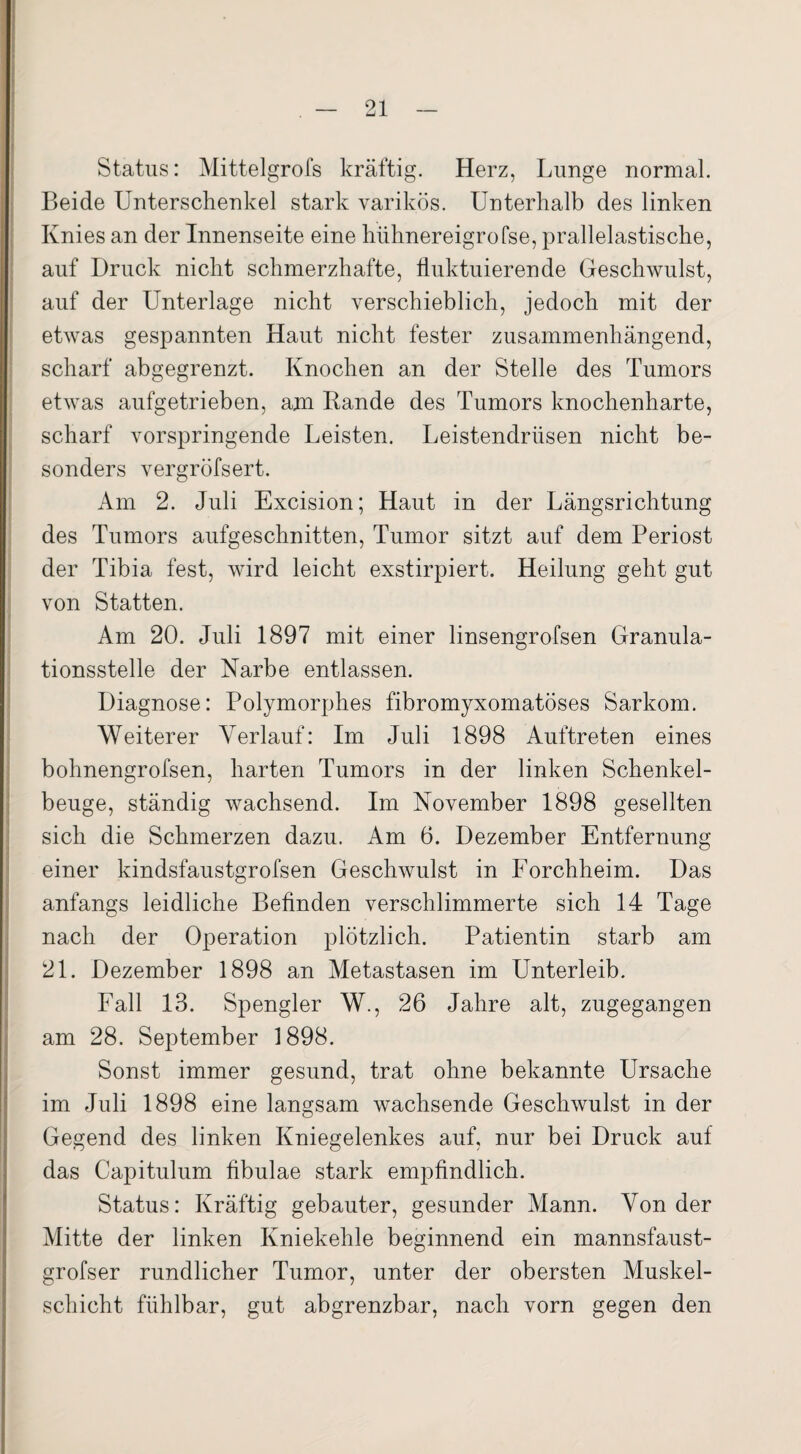 Status: Mittelgrofs kräftig. Herz, Lunge normal. Beide Unterschenkel stark varikös. Unterhalb des linken Knies an der Innenseite eine hiihnereigrofse, prallelastische, auf Druck nicht schmerzhafte, fluktuierende Geschwulst, auf der Unterlage nicht verschieblich, jedoch mit der etwas gespannten Haut nicht fester zusammenhängend, scharf abgegrenzt. Knochen an der Stelle des Tumors etwas aufgetrieben, am Rande des Tumors knochenharte, scharf vorspringende Leisten. Leistendrüsen nicht be¬ sonders vergröfsert. Am 2. Juli Excision; Haut in der Längsrichtung des Tumors aufgeschnitten, Tumor sitzt auf dem Periost der Tibia fest, wird leicht exstirpiert. Heilung geht gut von Statten. Am 20. Juli 1897 mit einer linsengrofsen Granula¬ tionsstelle der Narbe entlassen. Diagnose: Polymorphes fibromyxomatöses Sarkom. Weiterer Verlauf: Im Juli 1898 Auftreten eines bohnengrofsen, harten Tumors in der linken Schenkel¬ beuge, ständig wachsend. Im November 1898 gesellten sich die Schmerzen dazu. Am 6. Dezember Entfernung einer kindsfaustgrofsen Geschwulst in Forchheim. Das anfangs leidliche Befinden verschlimmerte sich 14 Tage nach der Operation plötzlich. Patientin starb am 21. Dezember 1898 an Metastasen im Unterleib. Fall 13. Spengler W., 26 Jahre alt, zugegangen am 28. September 1898. Sonst immer gesund, trat ohne bekannte Ursache im Juli 1898 eine langsam wachsende Geschwulst in der Gegend des linken Kniegelenkes auf, nur bei Druck auf das Capitulum fibulae stark empfindlich. Status: Kräftig gebauter, gesunder Mann. Von der Mitte der linken Kniekehle beginnend ein mannsfaust- grofser rundlicher Tumor, unter der obersten Muskel¬ schicht fühlbar, gut abgrenzbar, nach vorn gegen den