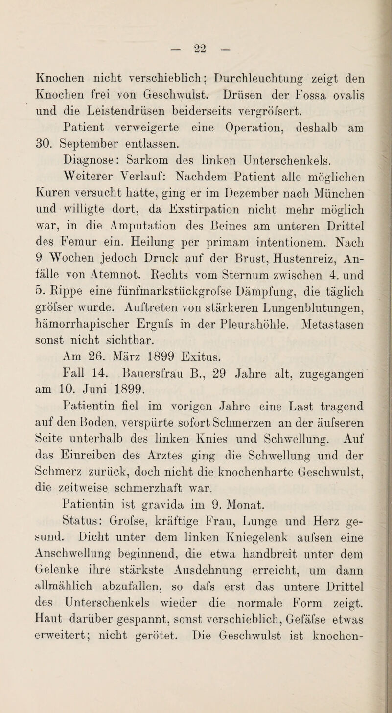 Knochen nicht verschieblich; Durchleuchtung zeigt den Knochen frei von Geschwulst. Drüsen der Fossa ovalis und die Leistendrüsen beiderseits vergröfsert. Patient verweigerte eine Operation, deshalb am 30. September entlassen. Diagnose: Sarkom des linken Unterschenkels. Weiterer Verlauf: Nachdem Patient alle möglichen Kuren versucht hatte, ging er im Dezember nach München und willigte dort, da Exstirpation nicht mehr möglich war, in die Amputation des Beines am unteren Drittel des Femur ein. Heilung per primam intentionem. Nach 9 Wochen jedoch Druck auf der Brust, Hustenreiz, An¬ fälle von Atemnot. Rechts vom Sternum zwischen 4. und 5. Rippe eine fünfmarkstückgrofse Dämpfung, die täglich gröfser wurde. Auftreten von stärkeren Lungenblutungen, hämorrhapischer Ergufs in der Pleurahöhle. Metastasen sonst nicht sichtbar. Am 26. März 1899 Exitus. Fall 14. Bauersfrau B., 29 Jahre alt, zugegangen am 10. Juni 1899. Patientin fiel im vorigen Jahre eine Last tragend auf den Boden, verspürte sofort Schmerzen an der äufseren Seite unterhalb des linken Knies und Schwellung. Auf das Einreiben des Arztes ging die Schwellung und der Schmerz zurück, doch nicht die knochenharte Geschwulst, die zeitweise schmerzhaft war. Patientin ist gravida im 9. Monat. Status: Grofse, kräftige Frau, Lunge und Herz ge¬ sund. Dicht unter dem linken Kniegelenk aufsen eine Anschwellung beginnend, die etwa handbreit unter dem Gelenke ihre stärkste Ausdehnung erreicht, um dann allmählich abzufallen, so dafs erst das untere Drittel des Unterschenkels wieder die normale Form zeigt. Haut darüber gespannt, sonst verschieblich, Gefäfse etwas erweitert; nicht gerötet. Die Geschwulst ist knochen-