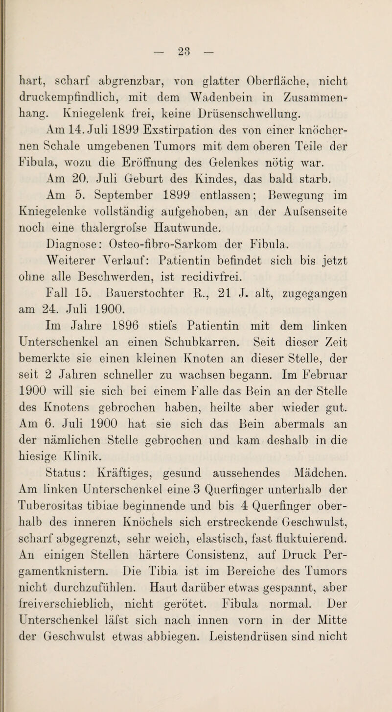 hart, scharf abgrenzbar, von glatter Oberfläche, nicht druckempfindlich, mit dem Wadenbein in Zusammen¬ hang. Kniegelenk frei, keine Drüsenschwellung. Am 14. Juli 1899 Exstirpation des von einer knöcher¬ nen Schale umgebenen Tumors mit dem oberen Teile der Fibula, wozu die Eröffnung des Gelenkes nötig war. Am 20. Juli Geburt des Kindes, das bald starb. Am 5. September 1899 entlassen; Bewegung im Kniegelenke vollständig aufgehoben, an der Aufsenseite noch eine thalergrofse Hautwunde. Diagnose: Osteo-fibro-Sarkom der Fibula. Weiterer Verlauf: Patientin befindet sich bis jetzt ohne alle Beschwerden, ist recidivfrei. Fall 15. Bauerstochter R., 21 J. alt, zugegangen am 24. Juli 1900. Im Jahre 1896 stiefs Patientin mit dem linken Unterschenkel an einen Schubkarren. Seit dieser Zeit bemerkte sie einen kleinen Knoten an dieser Stelle, der seit 2 Jahren schneller zu wachsen begann. Im Februar 1900 will sie sich bei einem Falle das Bein an der Stelle des Knotens gebrochen haben, heilte aber wieder gut. Am 6. Juli 1900 hat sie sich das Bein abermals an der nämlichen Stelle gebrochen und kam deshalb in die hiesige Klinik. Status: Kräftiges, gesund aussehendes Mädchen. Am linken Unterschenkel eine 3 Querfinger unterhalb der Tuberositas tibiae beginnende und bis 4 Querfinger ober¬ halb des inneren Knöchels sich erstreckende Geschwulst, scharf abgegrenzt, sehr weich, elastisch, fast fluktuierend. An einigen Stellen härtere Consistenz, auf Druck Per¬ gamentknistern. Die Tibia ist im Bereiche des Tumors nicht durchzufühlen. Haut darüber etwas gespannt, aber freiverschieblich, nicht gerötet. Fibula normal. Der Unterschenkel läfst sich nach innen vorn in der Mitte der Geschwulst etwas abbiegen. Leistendrüsen sind nicht