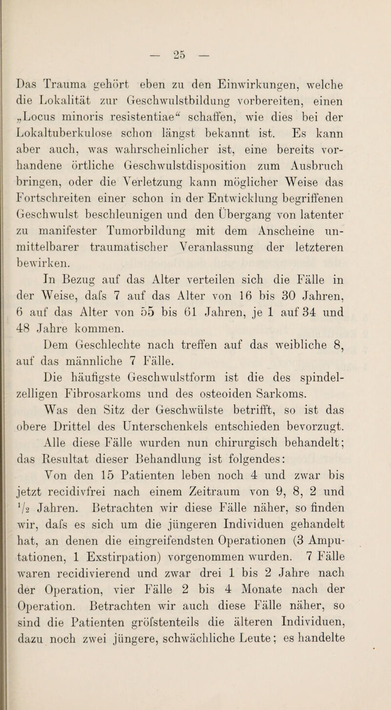 Das Trauma gehört eben zu den Einwirkungen, welche die Lokalität zur Geschwulstbildung vorbereiten, einen „Locus minoris resistentiae“ schaffen, wie dies bei der Lokaltuberkulose schon längst bekannt ist. Es kann aber auch, was wahrscheinlicher ist, eine bereits vor¬ handene örtliche Geschwulstdisposition zum Ausbruch bringen, oder die Verletzung kann möglicher Weise das Fortschreiten einer schon in der Entwicklung begriffenen Geschwulst beschleunigen und den Übergang von latenter zu manifester Tumorbildung mit dem Anscheine un¬ mittelbarer traumatischer Veranlassung der letzteren bewirken. In Bezug auf das Alter verteilen sich die Fälle in der Weise, dafs 7 auf das Alter von 16 bis 30 Jahren, 6 auf das Alter von 55 bis 61 Jahren, je 1 auf 34 und 48 Jahre kommen. Dem Geschlechte nach treffen auf das weibliche 8, auf das männliche 7 Fälle. Die häufigste Geschwulstform ist die des spindel- zelligen Fibrosarkoms und des osteoiden Sarkoms. Was den Sitz der Geschwülste betrifft, so ist das obere Drittel des Unterschenkels entschieden bevorzugt. Alle diese Fälle wurden nun chirurgisch behandelt; das Resultat dieser Behandlung ist folgendes: Von den 15 Patienten leben noch 4 und zwar bis jetzt recidivfrei nach einem Zeitraum von 9, 8, 2 und Ü2 Jahren. Betrachten wir diese Fälle näher, so finden wir, dafs es sich um die jüngeren Individuen gehandelt hat, an denen die eingreifendsten Operationen (3 Ampu¬ tationen, 1 Exstirpation) vorgenommen wurden. 7 Fälle waren recidivierend und zwar drei I bis 2 Jahre nach der Operation, vier Fälle 2 bis 4 Monate nach der Operation. Betrachten wir auch diese Fälle näher, so sind die Patienten gröfstenteils die älteren Individuen, dazu noch zwei jüngere, schwächliche Leute; es handelte