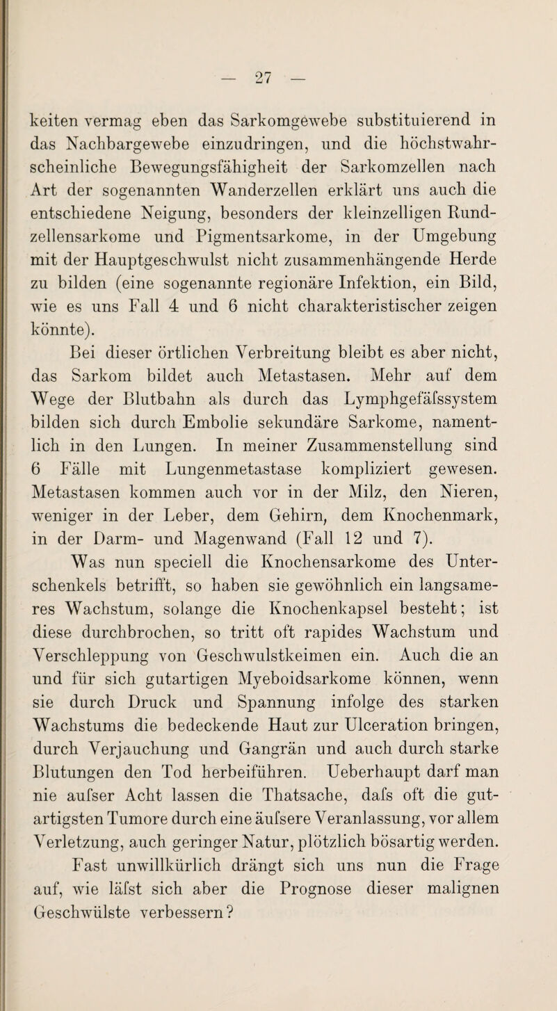 keiten vermag eben das Sarkomgewebe substituierend in das Nachbargewebe einzudringen, und die höchstwahr¬ scheinliche Bewegungsfähigheit der Sarkomzellen nach Art der sogenannten Wanderzellen erklärt uns auch die entschiedene Neigung, besonders der kleinzelligen Rund¬ zellensarkome und Pigmentsarkome, in der Umgebung mit der Hauptgeschwulst nicht zusammenhängende Herde zu bilden (eine sogenannte regionäre Infektion, ein Bild, wie es uns Fall 4 und 6 nicht charakteristischer zeigen könnte). Bei dieser örtlichen Verbreitung bleibt es aber nicht, das Sarkom bildet auch Metastasen. Mehr auf dem Wege der Blutbahn als durch das Lymphgefäfssystem bilden sich durch Embolie sekundäre Sarkome, nament¬ lich in den Lungen. In meiner Zusammenstellung sind 6 Fälle mit Lungenmetastase kompliziert gewesen. Metastasen kommen auch vor in der Milz, den Nieren, weniger in der Leber, dem Gehirn, dem Knochenmark, in der Darm- und Magenwand (Fall 12 und 7). Was nun speciell die Knochensarkome des Unter¬ schenkels betrifft, so haben sie gewöhnlich ein langsame¬ res Wachstum, solange die Knochenkapsel besteht; ist diese durchbrochen, so tritt oft rapides Wachstum und Verschleppung von Geschwulstkeimen ein. Auch die an und für sich gutartigen Myeboidsarkome können, wenn sie durch Druck und Spannung infolge des starken Wachstums die bedeckende Haut zur Ulceration bringen, durch Verjauchung und Gangrän und auch durch starke Blutungen den Tod herbeiführen. Ueberhaupt darf man nie aufser Acht lassen die Thatsache, dafs oft die gut¬ artigsten Tumore durch eine äufsere Veranlassung, vor allem Verletzung, auch geringer Natur, plötzlich bösartig werden. Fast unwillkürlich drängt sich uns nun die Frage auf, wie läfst sich aber die Prognose dieser malignen Geschwülste verbessern?