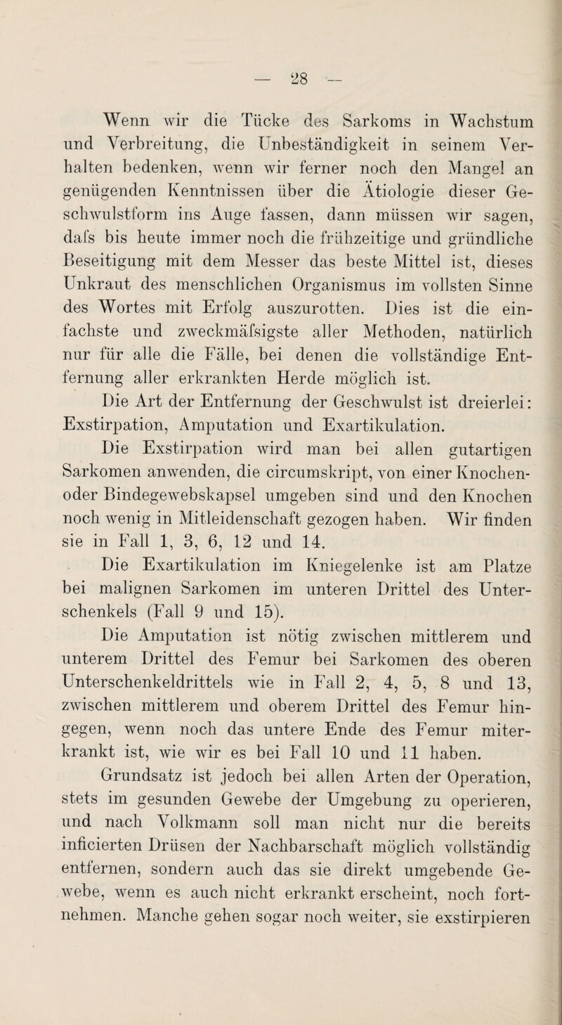 Wenn wir die Tücke des Sarkoms in Wachstum und Verbreitung, die Unbeständigkeit in seinem Ver¬ halten bedenken, wenn wir ferner noch den Mangel an genügenden Kenntnissen über die Ätiologie dieser Ge¬ schwulstform ins Auge fassen, dann müssen wir sagen, dafs bis heute immer noch die frühzeitige und gründliche Beseitigung mit dem Messer das beste Mittel ist, dieses Unkraut des menschlichen Organismus im vollsten Sinne des Wortes mit Erfolg auszurotten. Dies ist die ein¬ fachste und zweckmäfsigste aller Methoden, natürlich nur für alle die Fälle, bei denen die vollständige Ent¬ fernung aller erkrankten Herde möglich ist. Die Art der Entfernung der Geschwulst ist dreierlei: Exstirpation, Amputation und Exartikulation. Die Exstirpation wird man bei allen gutartigen Sarkomen anwenden, die circumskript, von einer Knochen¬ oder Bindegewebskapsel umgeben sind und den Knochen noch wenig in Mitleidenschaft gezogen haben. Wir finden sie in Fall 1, 3, 6, 12 und 14. Die Exartikulation im Kniegelenke ist am Platze bei malignen Sarkomen im unteren Drittel des Unter¬ schenkels (Fall 9 und 15). Die Amputation ist nötig zwischen mittlerem und unterem Drittel des Femur bei Sarkomen des oberen Unterschenkeldrittels wie in Fall 2, 4, 5, 8 und 13, zwischen mittlerem und oberem Drittel des Femur hin¬ gegen, wenn noch das untere Ende des Femur miter¬ krankt ist, wie wir es bei Fall 10 und 11 haben. Grundsatz ist jedoch bei allen Arten der Operation, stets im gesunden Gewebe der Umgebung zu operieren, und nach Volkmann soll man nicht nur die bereits inficierten Drüsen der Nachbarschaft möglich vollständig entfernen, sondern auch das sie direkt umgebende Ge¬ webe, wenn es auch nicht erkrankt erscheint, noch fort¬ nehmen. Manche gehen sogar noch weiter, sie exstirpieren