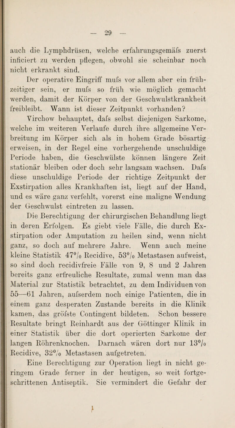 auch die Lymphdrtisen, welche erfahrungsgemäfs zuerst inficiert zu werden pflegen, obwohl sie scheinbar noch nicht erkrankt sind. Der operative Eingriff mufs vor allem aber ein früh¬ zeitiger sein, er mufs so früh wie möglich gemacht werden, damit der Körper von der Geschwulstkrankheit freibleibt. Wann ist dieser Zeitpunkt vorhanden? Yirchow behauptet, dafs selbst diejenigen Sarkome, welche im weiteren Verlaufe durch ihre allgemeine Ver¬ breitung im Körper sich als in hohem Grade bösartig erweisen, in der Regel eine vorhergehende unschuldige Periode haben, die Geschwülste können längere Zeit stationär bleiben oder doch sehr langsam wachsen. Dafs diese unschuldige Periode der richtige Zeitpunkt der Exstirpation alles Krankhaften ist, liegt auf der Hand, und es wäre ganz verfehlt, vorerst eine maligne Wendung der Geschwulst eintreten zu lassen. Die Berechtigung der chirurgischen Behandlung liegt in deren Erfolgen. Es giebt viele Fälle, die durch Ex¬ stirpation oder Amputation zu heilen sind, wenn nicht ganz, so doch auf mehrere Jahre. Wenn auch meine kleine Statistik 47% Recidive, 53% Metastasen aufweist, so sind doch recidivfreie Fälle von 9, 8 und 2 Jahren bereits ganz erfreuliche Resultate, zumal wenn man das Material zur Statistik betrachtet, zu dem Individuen von 55—61 Jahren, aufserdem noch einige Patienten, die in einem ganz desperaten Zustande bereits in die Klinik kamen, das gröfste Contingent bildeten. Schon bessere Resultate bringt Reinhardt aus der Göttinger Klinik in einer Statistik über die dort operierten Sarkome der langen Röhrenknochen. Darnach wären dort nur 13% Recidive, 32% Metastasen aufgetreten. Eine Berechtigung zur Operation liegt in nicht ge¬ ringem Grade ferner in der heutigen, so weit fortge¬ schrittenen Antiseptik. Sie vermindert die Gefahr der }