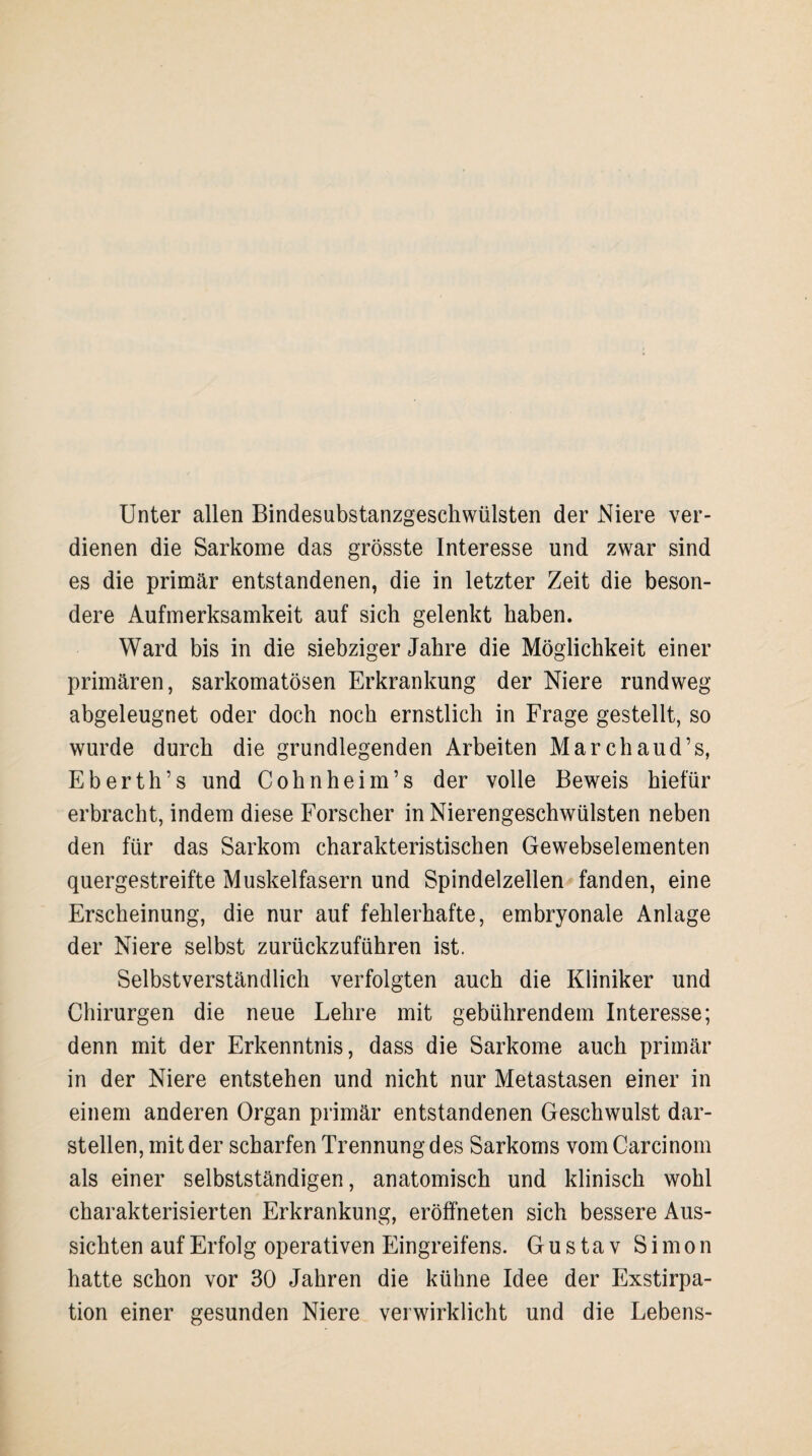 Unter allen Bindesubstanzgeschwülsten der Niere ver¬ dienen die Sarkome das grösste Interesse und zwar sind es die primär entstandenen, die in letzter Zeit die beson¬ dere Aufmerksamkeit auf sich gelenkt haben. Ward bis in die siebziger Jahre die Möglichkeit einer primären, sarkomatösen Erkrankung der Niere rundweg abgeleugnet oder doch noch ernstlich in Frage gestellt, so wurde durch die grundlegenden Arbeiten Marchaud’s, Eberth’s und Cohnheim’s der volle Beweis hiefür erbracht, indem diese Forscher in Nierengeschwülsten neben den für das Sarkom charakteristischen Gewebselementen quergestreifte Muskelfasern und Spindelzellen fanden, eine Erscheinung, die nur auf fehlerhafte, embryonale Anlage der Niere selbst zurückzuführen ist. Selbstverständlich verfolgten auch die Kliniker und Chirurgen die neue Lehre mit gebührendem Interesse; denn mit der Erkenntnis, dass die Sarkome auch primär in der Niere entstehen und nicht nur Metastasen einer in einem anderen Organ primär entstandenen Geschwulst dar¬ stellen, mit der scharfen Trennung des Sarkoms vom Carcinom als einer selbstständigen, anatomisch und klinisch wohl charakterisierten Erkrankung, eröffneten sich bessere Aus¬ sichten auf Erfolg operativen Eingreifens. Gustav Simon hatte schon vor 30 Jahren die kühne Idee der Exstirpa¬ tion einer gesunden Niere verwirklicht und die Lebens-