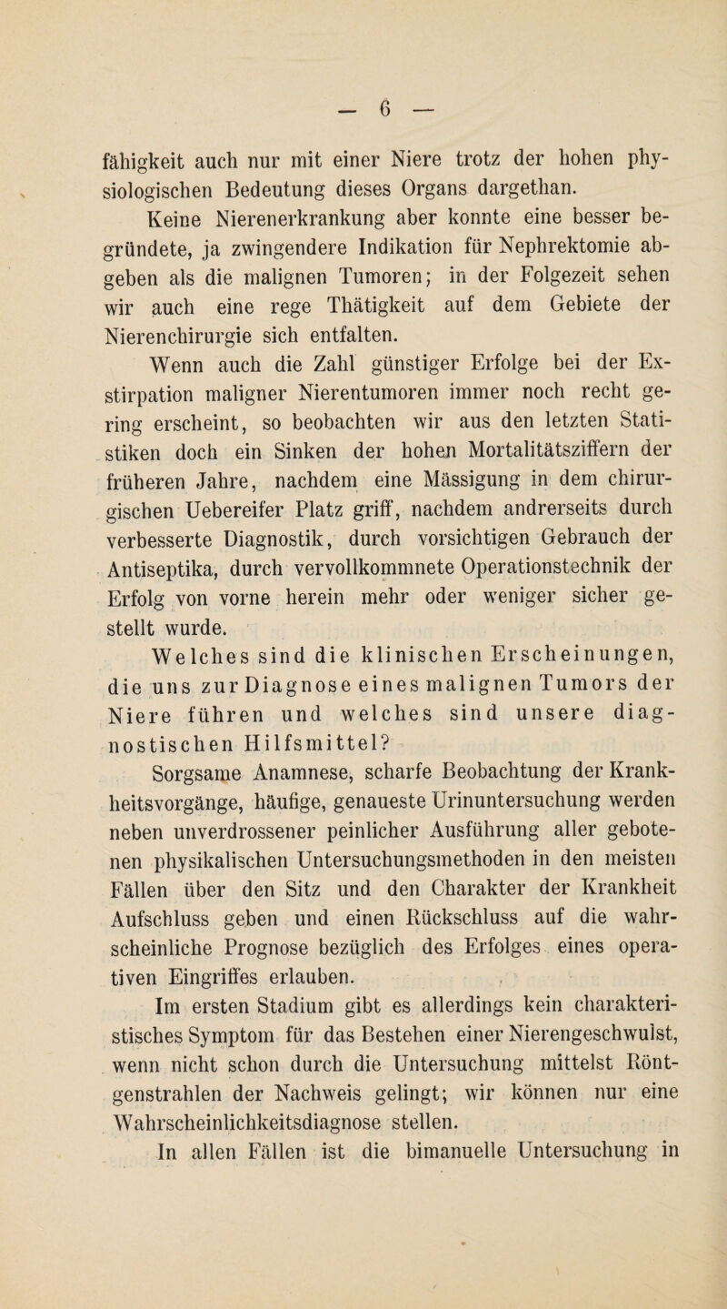 fähigkeit auch nur mit einer Niere trotz der hohen phy¬ siologischen Bedeutung dieses Organs dargethan. Keine Nierenerkrankung aber konnte eine besser be¬ gründete, ja zwingendere Indikation für Nephrektomie ab¬ geben als die malignen Tumoren; in der Folgezeit sehen wir auch eine rege Thätigkeit auf dem Gebiete der Nierenchirurgie sich entfalten. Wenn auch die Zahl günstiger Erfolge bei der Ex¬ stirpation maligner Nierentumoren immer noch recht ge¬ ring erscheint, so beobachten wir aus den letzten Stati¬ stiken doch ein Sinken der hohen Mortalitätsziffern der früheren Jahre, nachdem eine Mässigung in dem chirur¬ gischen Uebereifer Platz griff, nachdem andrerseits durch verbesserte Diagnostik, durch vorsichtigen Gebrauch der Antiseptika, durch vervollkommnte Operationstechnik der Erfolg von vorne herein mehr oder weniger sicher ge¬ stellt wurde. Welches sind die klinischen Erscheinungen, die uns zur Diagnose eines malignen Tumors der Niere führen und welches sind unsere diag¬ nostischen Hilfsmittel? Sorgsame Anamnese, scharfe Beobachtung der Krank¬ heitsvorgänge, häufige, genaueste Urinuntersuchung werden neben unverdrossener peinlicher Ausführung aller gebote¬ nen physikalischen Untersuchungsmethoden in den meisten Fällen über den Sitz und den Charakter der Krankheit Aufschluss geben und einen Rückschluss auf die wahr¬ scheinliche Prognose bezüglich des Erfolges eines opera¬ tiven Eingriffes erlauben. Im ersten Stadium gibt es allerdings kein charakteri¬ stisches Symptom für das Bestehen einer Nierengeschwulst, wenn nicht schon durch die Untersuchung mittelst Rönt¬ genstrahlen der Nachweis gelingt; wir können nur eine Wahrscheinlichkeitsdiagnose stellen. In allen Fällen ist die bimanuelle Untersuchung in