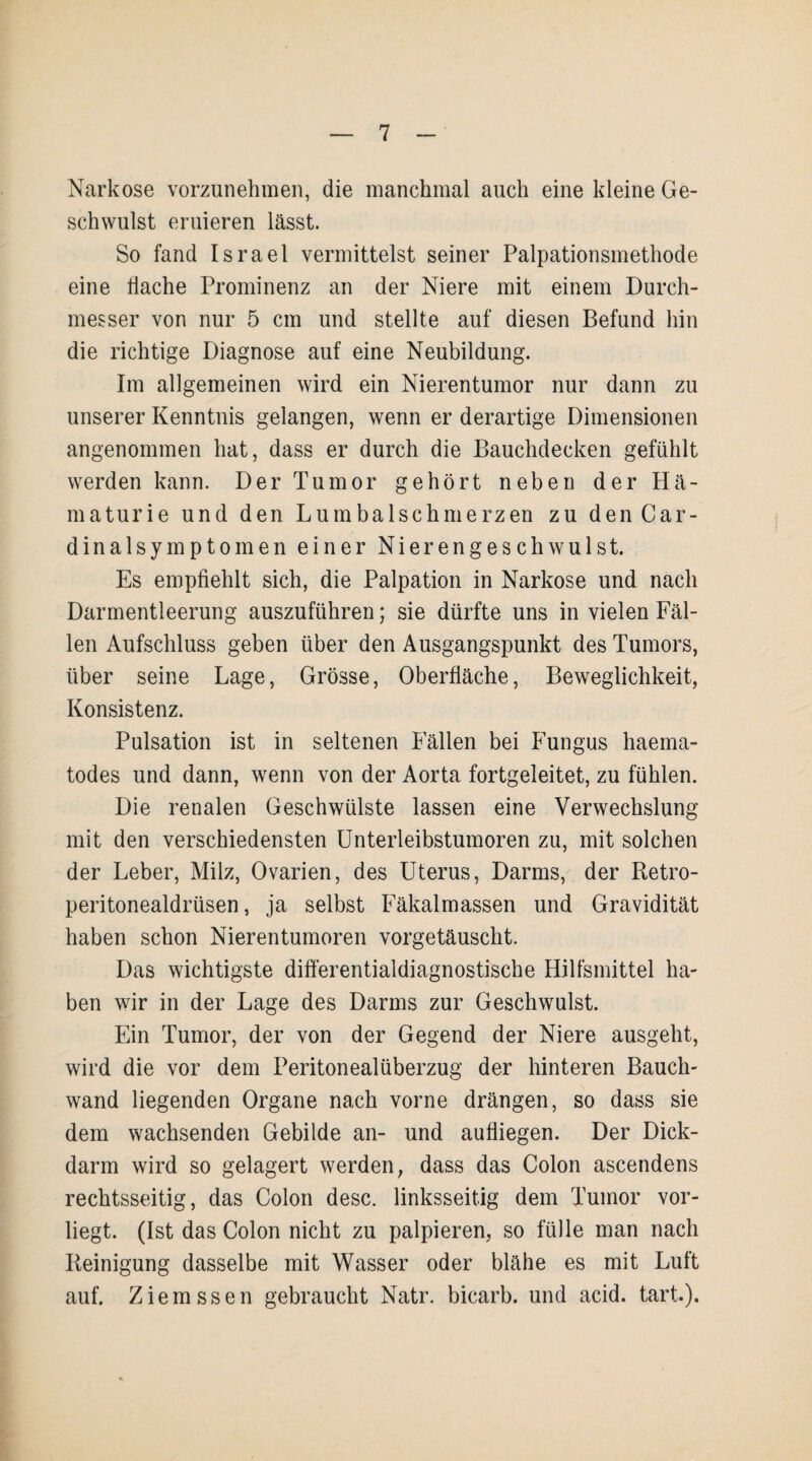 Narkose vorzunehmen, die manchmal auch eine kleine Ge¬ schwulst eruieren lässt. So fand Israel vermittelst seiner Palpationsmethode eine flache Prominenz an der Niere mit einem Durch¬ messer von nur 5 cm und stellte auf diesen Befund hin die richtige Diagnose auf eine Neubildung. Im allgemeinen wird ein Nierentumor nur dann zu unserer Kenntnis gelangen, wenn er derartige Dimensionen angenommen hat, dass er durch die Bauchdecken gefühlt werden kann. Der Tumor gehört neben der Hä¬ maturie und den Lumbalschmerzen zu den Car- dinalsymptomen einer Nierengeschwulst. Es empfiehlt sich, die Palpation in Narkose und nach Darmentleerung auszuführen; sie dürfte uns in vielen Fäl¬ len Aufschluss geben über den Ausgangspunkt des Tumors, über seine Lage, Grösse, Oberfläche, Beweglichkeit, Konsistenz. Pulsation ist in seltenen Fällen bei Fungus haema- todes und dann, wenn von der Aorta fortgeleitet, zu fühlen. Die renalen Geschwülste lassen eine Verwechslung mit den verschiedensten Unterleibstumoren zu, mit solchen der Leber, Milz, Ovarien, des Uterus, Darms, der Retro- peritonealdrüsen, ja selbst Fäkalmassen und Gravidität haben schon Nierentumoren vorgetäuscht. Das wichtigste difterentialdiagnostische Hilfsmittel ha¬ ben wir in der Lage des Darms zur Geschwulst. Ein Tumor, der von der Gegend der Niere ausgeht, wird die vor dem Peritonealüberzug der hinteren Bauch¬ wand liegenden Organe nach vorne drängen, so dass sie dem wachsenden Gebilde an- und aufliegen. Der Dick¬ darm wird so gelagert werden, dass das Colon ascendens rechtsseitig, das Colon desc. linksseitig dem Tumor vor¬ liegt. (Ist das Colon nicht zu palpieren, so fülle man nach Reinigung dasselbe mit Wasser oder blähe es mit Luft auf. Ziem ssen gebraucht Natr. bicarb. und acid. tart).