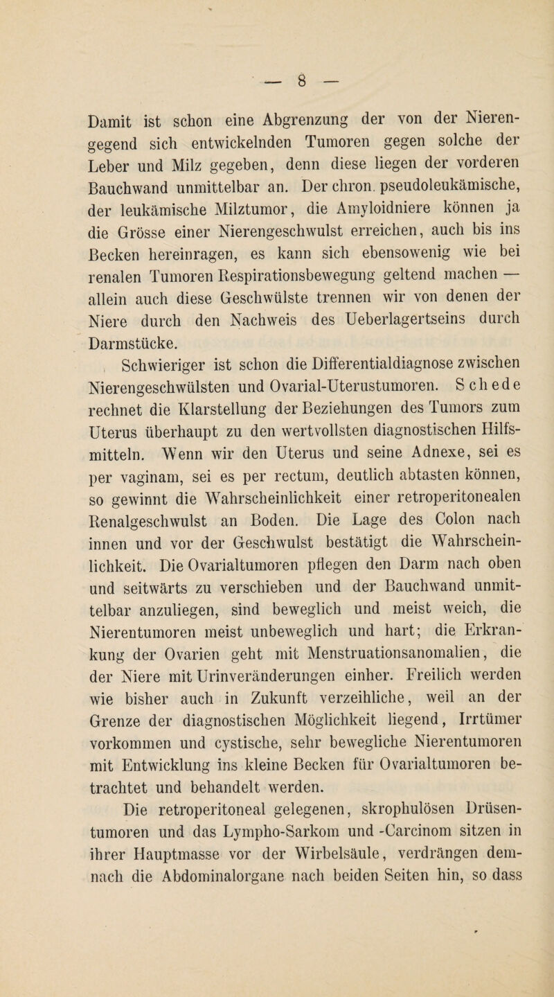 B Damit ist schon eine Abgrenzung der von der Nieren¬ gegend sich entwickelnden Tumoren gegen solche der Leber und Milz gegeben, denn diese liegen der vorderen Bauchwand unmittelbar an. Der chron. pseudoleukämische, der leukämische Milztumor, die Amyloidniere können ja die Grösse einer Nierengeschwulst erreichen, auch bis ins Becken hereinragen, es kann sich ebensowenig wie bei renalen Tumoren Respirationsbewegung geltend machen — allein auch diese Geschwülste trennen wir von denen der Niere durch den Nachweis des Ueberlagertseins durch Darmstücke. Schwieriger ist schon die Differentialdiagnose zwischen Nierengeschwülsten und Ovarial-Uterustumoren. Schede rechnet die Klarstellung der Beziehungen des Tumors zum Uterus überhaupt zu den wertvollsten diagnostischen Hilfs¬ mitteln. Wenn wir den Uterus und seine Adnexe, sei es per vaginam, sei es per rectum, deutlich abtasten können, so gewinnt die Wahrscheinlichkeit einer retroperitonealen Renalgeschwulst an Boden. Die Lage des Colon nach innen und vor der Geschwulst bestätigt die Wahrschein¬ lichkeit. Die Ovarialtumoren pflegen den Darm nach oben und seitwärts zu verschieben und der Bauchwand unmit¬ telbar anzuliegen, sind beweglich und meist weich, die Nierentumoren meist unbeweglich und hart; die Erkran¬ kung der Ovarien geht mit Menstruationsanomalien, die der Niere mit Urinveränderungen einher. Freilich werden wie bisher auch in Zukunft verzeihliche, weil an der Grenze der diagnostischen Möglichkeit liegend, Irrtümer Vorkommen und cystische, sehr bewegliche Nierentumoren mit Entwicklung ins kleine Becken für Ovarialtumoren be¬ trachtet und behandelt werden. Die retroperitoneal gelegenen, skrophulösen Drüsen¬ tumoren und das Lympho-Sarkom und -Carcinom sitzen in ihrer Hauptmasse vor der Wirbelsäule, verdrängen dem¬ nach die Abdominalorgane nach beiden Seiten hin, so dass