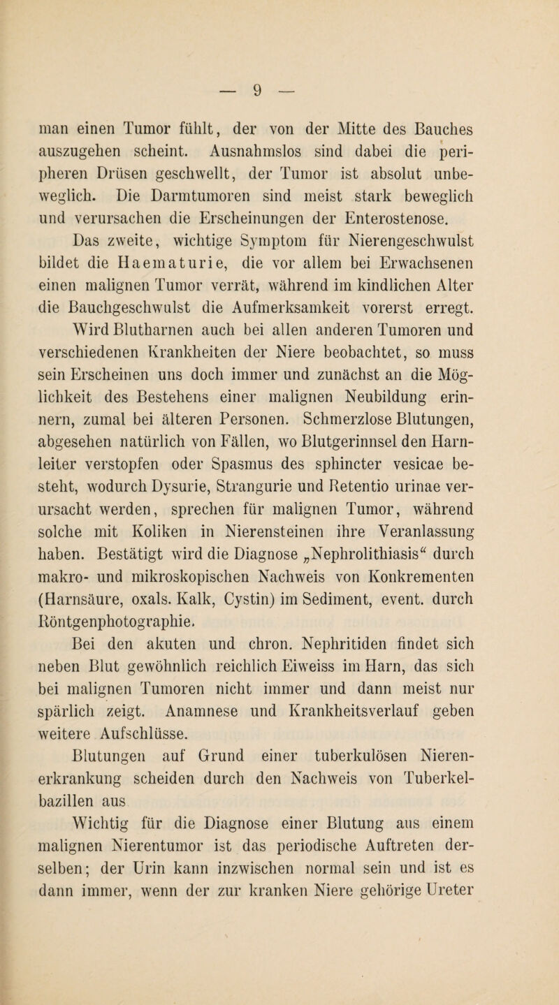 man einen Tumor fühlt, der von der Mitte des Bauches auszugehen scheint. Ausnahmslos sind dabei die peri¬ pheren Drüsen geschwellt, der Tumor ist absolut unbe¬ weglich. Die Darmtumoren sind meist stark beweglich und verursachen die Erscheinungen der Enterostenose. Das zweite, wichtige Symptom für Nierengeschwulst bildet die Haematurie, die vor allem bei Erwachsenen einen malignen Tumor verrät, während im kindlichen Alter die Bauchgeschwulst die Aufmerksamkeit vorerst erregt. Wird Blutharnen auch bei allen anderen Tumoren und verschiedenen Krankheiten der Niere beobachtet, so muss sein Erscheinen uns doch immer und zunächst an die Mög¬ lichkeit des Bestehens einer malignen Neubildung erin¬ nern, zumal bei älteren Personen. Schmerzlose Blutungen, abgesehen natürlich von Fällen, wo Blutgerinnsel den Harn¬ leiter verstopfen oder Spasmus des spbincter vesicae be¬ steht, wodurch Dysurie, Strangurie und Retentio urinae ver¬ ursacht werden, sprechen für malignen Tumor, während solche mit Koliken in Nierensteinen ihre Veranlassung haben. Bestätigt wird die Diagnose „Nephrolithiasis“ durch makro- und mikroskopischen Nachweis von Konkrementen (Harnsäure, oxals. Kalk, Cystin) im Sediment, event. durch Röntgenphotographie. Bei den akuten und chron. Nephritiden findet sich neben Blut gewöhnlich reichlich Eiweiss im Harn, das sich bei malignen Tumoren nicht immer und dann meist nur spärlich zeigt. Anamnese und Krankheitsverlauf geben weitere Aufschlüsse. Blutungen auf Grund einer tuberkulösen Nieren¬ erkrankung scheiden durch den Nachweis von Tuberkel¬ bazillen aus Wichtig für die Diagnose einer Blutung aus einem malignen Nierentumor ist das periodische Auftreten der¬ selben; der Urin kann inzwischen normal sein und ist es dann immer, wenn der zur kranken Niere gehörige Ureter