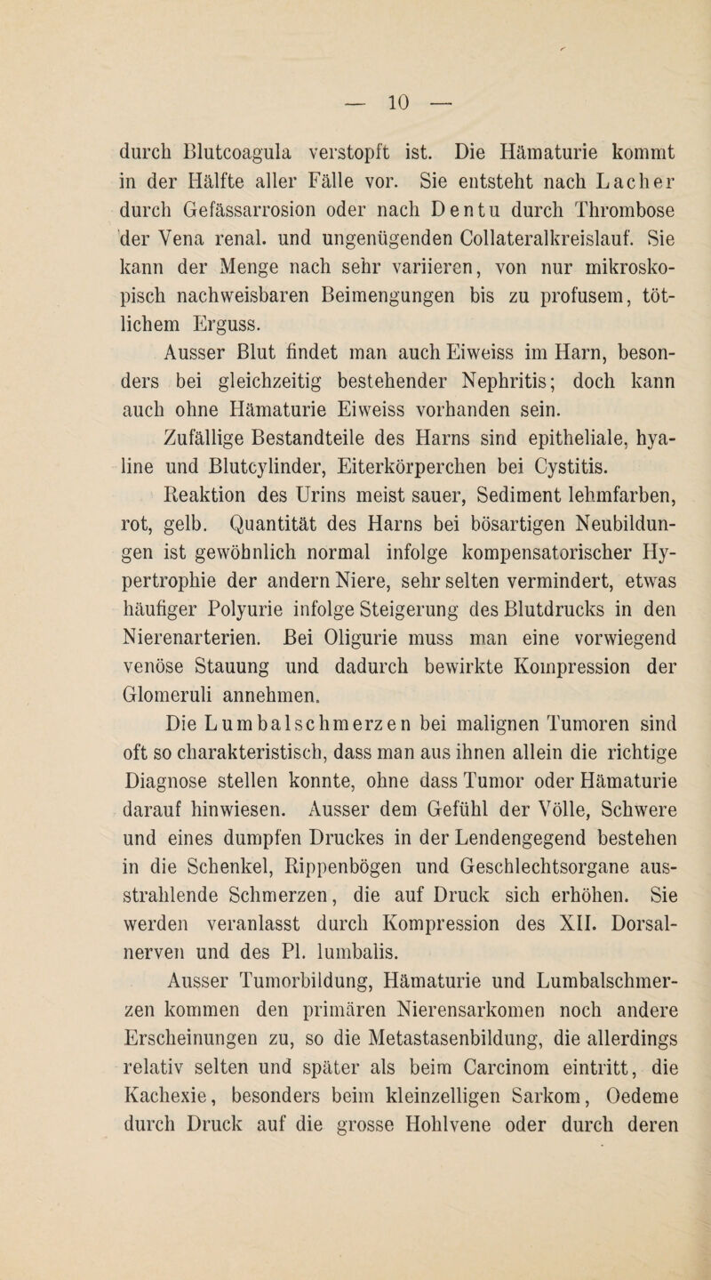 durch Blutcoagula verstopft ist. Die Hämaturie kommt in der Hälfte aller Fälle vor. Sie entsteht nach Lacher durch Gefässarrosion oder nach Den tu durch Thrombose der Vena renal, und ungenügenden Collateralkreislauf. Sie kann der Menge nach sehr variieren, von nur mikrosko¬ pisch nachweisbaren Beimengungen bis zu profusem, töt- lichem Erguss. Ausser Blut findet man auch Eiweiss im Harn, beson¬ ders bei gleichzeitig bestehender Nephritis; doch kann auch ohne Hämaturie Eiweiss vorhanden sein. Zufällige Bestandteile des Harns sind epitheliale, hya¬ line und Blutcylinder, Eiterkörperchen bei Cystitis. Reaktion des Urins meist sauer, Sediment lehmfarben, rot, gelb. Quantität des Harns bei bösartigen Neubildun¬ gen ist gewöhnlich normal infolge kompensatorischer Hy¬ pertrophie der andern Niere, sehr selten vermindert, etwas häufiger Polyurie infolge Steigerung des Blutdrucks in den Nierenarterien. Bei Oligurie muss man eine vorwiegend venöse Stauung und dadurch bewirkte Kompression der Glomeruli annehmen. Die Lumbalschmerzen bei malignen Tumoren sind oft so charakteristisch, dass man aus ihnen allein die richtige Diagnose stellen konnte, ohne dass Tumor oder Hämaturie darauf hin wiesen. Ausser dem Gefühl der Völle, Schwere und eines dumpfen Druckes in der Lendengegend bestehen in die Schenkel, Rippenbögen und Geschlechtsorgane aus¬ strahlende Schmerzen, die auf Druck sich erhöhen. Sie werden veranlasst durch Kompression des XII. Dorsal¬ nerven und des PI. lumbalis. Ausser Tumorbildung, Hämaturie und Lumbalschmer¬ zen kommen den primären Nierensarkomen noch andere Erscheinungen zu, so die Metastasenbildung, die allerdings relativ selten und später als beim Carcinom eintritt, die Kachexie, besonders beim kleinzelligen Sarkom, Oedeme durch Druck auf die grosse Hohlvene oder durch deren