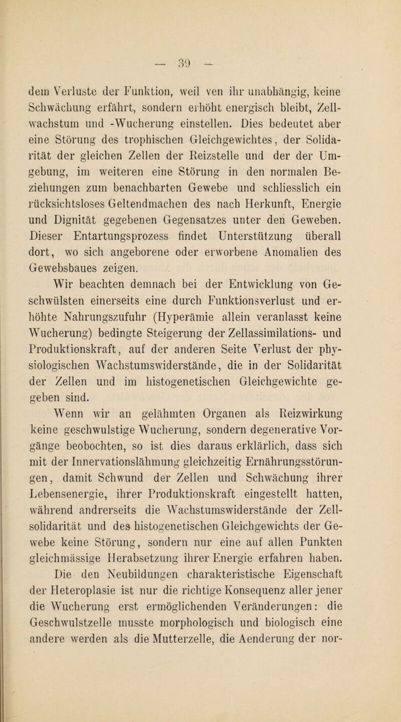 dem Verluste der Funktion, weil ven ihr unabhängig, keine Schwächung erfährt, sondern erhöht energisch bleibt, Zell¬ wachstum und -Wucherung einstellen. Dies bedeutet aber eine Störung des trophischen Gleichgewichtes, der Solida¬ rität der gleichen Zellen der Reizstelle und der der Um¬ gebung, im weiteren eine Störung in den normalen Be¬ ziehungen zum benachbarten Gewebe und schliesslich ein rücksichtsloses Geltendmachen des nach Herkunft, Energie und Dignität gegebenen Gegensatzes unter den Geweben. Dieser Entartungsprozess findet Unterstützung überall dort, wo sich angeborene oder erworbene Anomalien des Gewebsbaues zeigen. Wir beachten demnach bei der Entwicklung von Ge¬ schwülsten einerseits eine durch Funktionsverlust und er¬ höhte Nahrungszufuhr (Hyperämie allein veranlasst keine Wucherung) bedingte Steigerung der Zellassimilations- und Produktionskraft, auf der anderen Seite Verlust der phy¬ siologischen Wachstumswiderstände, die in der Solidarität der Zellen und im histogenetischen Gleichgewichte ge¬ geben sind. Wenn wir an gelähmten Organen als Reizwirkung keine geschwulstige Wucherung, sondern degenerative Vor¬ gänge beobochten, so ist dies daraus erklärlich, dass sich mit der Innervationslähmung gleichzeitig Ernährungsstörun¬ gen, damit Schwund der Zellen und Schwächung ihrer Lebensenergie, ihrer Produktionskraft eingestellt hatten, während andrerseits die Wachstumswiderstände der Zell¬ solidarität und des histogenetischen Gleichgewichts der Ge¬ webe keine Störung, sondern nur eine auf allen Punkten gleichmässige Herabsetzung ihrer Energie erfahren haben. Die den Neubildungen charakteristische Eigenschaft der Heteroplasie ist nur die richtige Konsequenz aller jener die Wucherung erst ermöglichenden Veränderungen: die Geschwulstzelle musste morphologisch und biologisch eine andere werden als die Mutterzelle, die Aenderung der nor-