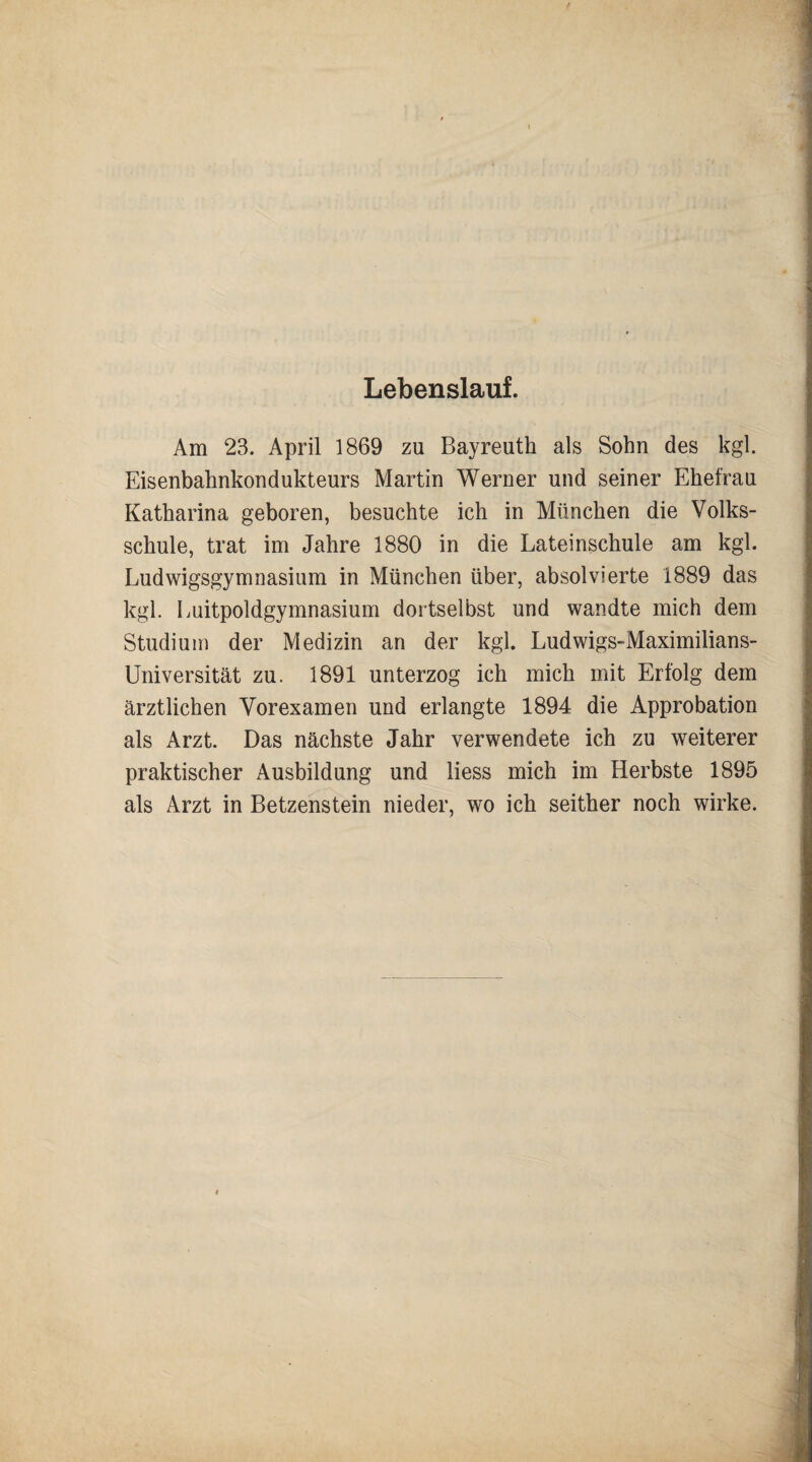Lebenslauf. Am 23. April 1869 zu Bayreuth als Sohn des kgl. Eisenbahnkondukteurs Martin Werner und seiner Ehefrau Katharina geboren, besuchte ich in München die Volks¬ schule, trat im Jahre 1880 in die Lateinschule am kgl. Ludwigsgymnasium in München über, absolvierte 1889 das kgl. Luitpoldgymnasium dortselbst und wandte mich dem Studium der Medizin an der kgl. Ludwigs-Maximilians- Universität zu. 1891 unterzog ich mich mit Erfolg dem ärztlichen Vorexamen und erlangte 1894 die Approbation als Arzt. Das nächste Jahr verwendete ich zu weiterer praktischer Ausbildung und liess mich im Herbste 1895 als Arzt in Betzenstein nieder, wo ich seither noch wirke.