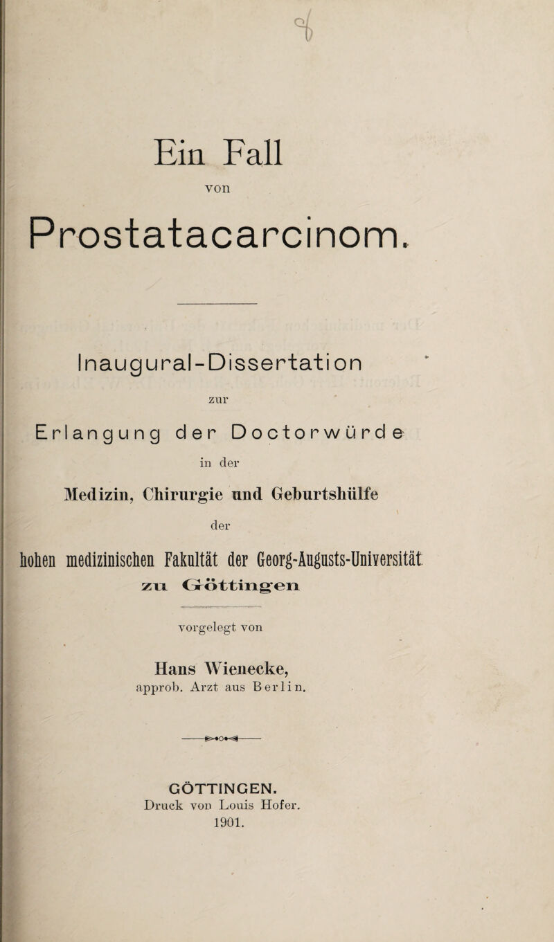 Ein Fall von Prostatacarcinom. Inaug ural-Dissertation zur Erlangung der Doctorwürde in der Medizin, Chirurgie und Geburtshülfe der hohen medizinischen Fakultät der Georg-Augusts-Universität. zu i m ö ttiii «gen vorgelegt von Hans Wienecke, approb. Arzt aus Berlin. —-- GÖTTINGEN. Druck von Louis Hofer. 1901.