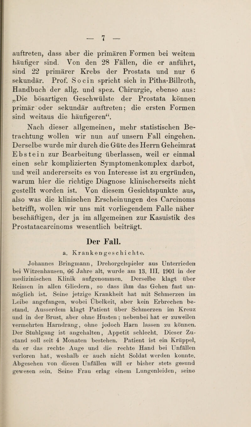 auftreten, dass aber die primären Formen bei weitem häufiger sind. Von den 28 Fällen, die er anführt, sind 22 primärer Krebs der Prostata und nur 6 sekundär. Prof. So ein spricht sich in Pitha-Billroth, Handbuch der allg. und spez. Chirurgie, ebenso aus: „Die bösartigen Geschwülste der Prostata können primär'oder sekundär auftreten; die ersten Formen sind weitaus die häufigeren“. Nach dieser allgemeinen, mehr statistischen Be¬ trachtung wollen wir nun auf unsern Fall eingehem Derselbe wurde mir durch die Güte des Herrn Geheimrat Ebstein zur Bearbeitung überlassen, weil er einmal einen sehr komplizierten Symptomenkomplex darbot, und weil andererseits es von Interesse ist zu ergründen, warum hier die richtige Diagnose klinischerseits nicht gestellt worden ist. Von diesem Gesichtspunkte aus, also was die klinischen Erscheinungen des Carcinoms betrifft, wollen wir uns mit vorliegendem Falle näher beschäftigen, der ja im allgemeinen zur Kasuistik des Prostatacarcinoms wesentlich beiträgt. Der Fall. a. Krankengeschichte. Johannes Bringmann, Drehorgelspieler aus Unterrieden bei Witzenhausen, 66 Jahre alt, wurde am 18. III. 1901 in der medizinischen Klinik aufgenommen. Derselbe klagt über Reissen in allen Gliedern, so dass ihm das Gehen fast un¬ möglich ist. Seine jetzige Krankheit hat mit Schmerzen im Leibe angefangen, wobei Übelkeit, aber kein Erbrechen be¬ stand. Ausserdem klagt Patient über Schmerzen im Kreuz und in der Brust, aber ohne Husten ; nebenbei hat er zuweilen vermehrten Harndrang, ohne jedoch Harn lassen zu können. Der Stuhlgang ist angehalten, Appetit schlecht. Dieser Zu¬ stand soll seit 4 Monaten bestehen. Patient ist ein Krüppel, da er das rechte Auge und die rechte Hand bei Unfällen verloren hat, weshalb er auch nicht Soldat werden konnte. Abgesehen von diesen Unfällen will er bisher stets gesund gewesen sein. Seine Frau erlag einem Lungenleiden, seine