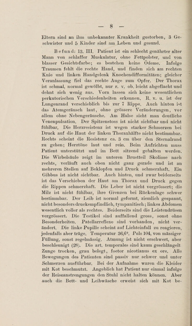 Eltern sind an ihm unbekannter Krankheit gestorben, 3 Ge¬ schwister und 5 Kinder sind am Leben und gesund. B efund: 13. III. Patient ist ein schlecht genährter alter Mann von schlaffer Muskulatur, ohne Fettpolster, und von blasser Gesichtsfarbe; es bestehen keine Ödeme. Infolge Traumen fehlt die rechte Hand, und finden sich am rechten Knie und linken Handgelenk Knochendifformitäten; gleicher Veranlassung fiel das rechte Auge zum Opfer. Der Thorax ist schmal, normal gewölbt, nur r. y. ob. leicht abgeflacht und dehnt sich wenig aus. Vorn lassen sich keine wesentlichen perkutorischen Verschiedenheiten erkennen. R. v. u. ist der Lungenrand verschieblich bis zur 7 Rippe. Auch hinten ist das Atemgeräusch laut, ohne grössere Veränderungen, vor allem ohne Nebengeräusche. Am Halse sieht man deutliche Venenpulsation. Der Spitzenstoss ist nicht sichtbar und nicht fühlbar. Die Herzresistenz ist wegen starker Schmerzen bei Druck auf die Haut der linken Thoraxhälfte nicht bestimmbar. Rechts scheint die Resistenz ca. 3 cm über den Sternalrand zu gehen; Herztöne laut und rein. Beim Aufrichten muss Patient unterstützt und im Bett sitzend gehalten werden. Die Wirbelsäule zeigt im unteren Brustteil Skoliose nach rechts, verläuft auch oben nicht ganz gerade und ist an mehreren Stellen auf Beklopfen und Druck schmerzhaft. Ein Gibbus ist nicht sichtbar. Auch hinten, und zwar beiderseits ist das Verschieben der Haut am Thorax und Druck gegen die Rippen schmerzhaft. Die Leber ist nicht vergrössert; die Milz ist nicht fühlbar, ihre Grenzen bei Rückenlage schwer bestimmbar. Der Leib ist normal geformt, ziemlich gespannt, nicht besonders druckempfindlich, tympanitisch; linkes Abdomen wesentlich voller als rechtes. Beiderseits sind die Leistendrüsen vergrössert. Die Testikel sind auffallend gross, sonst ohne Besonderheiten. Patellarreflexe sind vorhanden, nicht ver¬ ändert. Die linke Pupille scheint auf Lichteinfall zu reagieren, jedenfalls aber träge. Temperatur 36,6°. Puls 104, von mässiger Füllung, sonst regelmässig. Atmung ist nicht erschwert, aber beschleunigt (28). Die art. temporales sind kaum geschlängelt Zunge trocken, grau belegt, foetor nicotianus ex ore. Alle Bewegungen des Patienten sind passiv nur schwer und unter .Schmerzen ausführbar. Bei der Aufnahme waren die Kleider mit Kot beschmutzt. Angeblich hat Patient nur einmal infolge der Reiseanstrengungen den Stuhl nicht halten können. Aber auch die Bett- und Leibwäsche erweist sich mit Kot be-