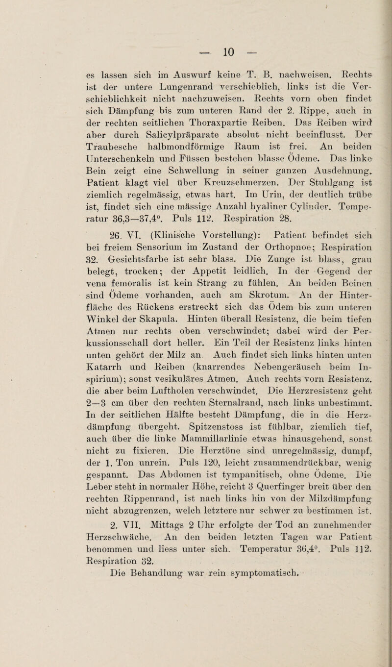 es lassen sich im Auswurf keine T. B. nachweisen. Rechts¬ ist der untere Lungenrand verschieblich, links ist die Ver¬ schieblichkeit nicht nachzuweisen. Rechts vorn oben findet sich Dämpfung bis zum unteren Rand der 2. Rippe, auch in der rechten seitlichen Thoraxpartie Reiben. Das Reiben wird aber durch Salicylpräparate absolut nicht beeinflusst. Der Traubesche halbmondförmige Raum ist frei. An beiden Unterschenkeln und Füssen bestehen blasse Ödeme. Das linke Bein zeigt eine Schwellung in seiner ganzen Ausdehnung, Patient klagt viel über Kreuzschmerzen. Der Stuhlgang ist ziemlich regelmässig, etwas hart. Im Urin, der deutlich trübe ist, findet sich eine mässige Anzahl hyaliner Cylinder. Tempe¬ ratur 36,3—37,4°. Puls 112. Respiration 28. 26. VI. (Klinische Vorstellung): Patient befindet sich bei freiem Sensorium im Zustand der Orthopnoe; Respiration 32. Gesichtsfarbe ist sehr blass. Die Zunge ist blass, grau belegt, trocken; der Appetit leidlich. In der Gegend der vena femoralis ist kein Strang zu fühlen. An beiden Beinen sind Ödeme vorhanden, auch am Skrotum. An der Hinter¬ fläche des Rückens erstreckt sich das Ödem bis zum unteren Winkel der Skapula. Hinten überall Resistenz, die beim tiefen Atmen nur rechts oben verschwindet; dabei wird der Per¬ kussionsschall dort heller. Ein Teil der Resistenz links hinten unten gehört der Milz an. Auch findet sich links hinten unten Katarrh und Reiben (knarrendes Nebengeräusch beim In- spirium); sonst vesikuläres Atmen. Auch rechts vorn Resistenz, die aber beim Luftholen verschwindet. Die Herzresistenz geht 2—3 cm über den rechten Sternalrand, nach links unbestimmt. In der seitlichen Hälfte besteht Dämpfung, die in die Herz¬ dämpfung übergeht. Spitzenstoss ist fühlbar, ziemlich tief, auch über die linke Mammillarlinie etwas hinausgehend, sonst nicht zu fixieren. Die Herztöne sind unregelmässig, dumpf, der 1. Ton unrein. Puls 120, leicht zusammendrückbar, wenig gespannt. Das Abdomen ist tympanitisch, ohne Ödeme. Die Leber steht in normaler Höhe, reicht 3 Querfinger breit über den rechten Rippenrand, ist nach links hin von der Milzdämpfung nicht abzugrenzen, welch letztere nur schwer zu bestimmen ist. 2. VII. Mittags 2 Uhr erfolgte der Tod an zunehmender Herzschwäche. An den beiden letzten Tagen war Patient benommen und liess unter sich. Temperatur 36,4°, Puls 112. Respiration 32. Die Behandlung war rein symptomatisch.