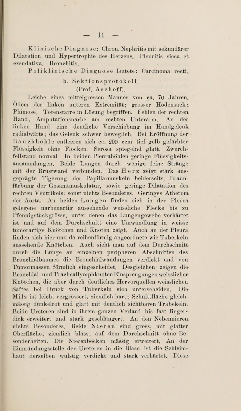 Klinische Diagnose: Chron. Nephritis mit sekundärer Dilatation und Hypertrophie des Herzens. Pleuritis sicca et exsudativa. Bronchitis. Poliklinische Diagnose lautete: Carcinoma recti_ b. Sektionsprotokoll. (Prof. Aschoff). Leiche eines mittelgrossen Mannes von ca. 70 Jahren. Odem der linken unteren Extremität; grosser Hodensack;. Phimose. Totenstarre in Lösung begriffen. Fehlen der rechten Hand, Amputationsnarbe am rechten Unterarm. An der linken Hand eine deutliche Verschiebung im Handgelenk radialwärts; das Gelenk schwer beweglich. Bei Eröffnung der Bauchhöhle entleeren sich ca. 200 ccm tief gelb gefärbter Flüssigkeit ohne Flocken. Serosa spiegelnd glatt. Zwerch¬ fellstand normal In beiden Pleurahöhlen geringe Flüssigkeits¬ ansammlungen. Beide Lungen durch wenige feine Stränge- mit der Brustwand verbunden. Das Herz zeigt stark aus¬ geprägte Tigerung der Papillarmuskeln beiderseits, Braun¬ färbung der Gesamtmuskulatur, sowie geringe Dilatation des rechten Ventrikels; sonst nichts Besonderes. Geringes Atherom der Aorta. An beiden Lungen finden sich in der Pleura gelegene narbenartig aussehende weissliche Flecke bis zu Pfennigstückgrösse, unter denen das Lungengewebe verhärtet, ist und auf dem Durchschnitt eine Umwandlung in weisse tumorartige Knötchen und Knoten zeigt. Auch an der Pleura finden sich hier und da reihenförmig angeordnete wie Tuberkeln aussehende Knötchen. Auch sieht man auf dem Durchschnitt durch die Lunge an einzelnen peripheren Abschnitten des Bronchialbaumes die Bronchialwandungen verdickt und von Tumormassen förmlich eingescheidet. Desgleichen zeigen dm Bronchial- und Tracheallymphknoten Einsprengungen weisslicher Knötchen, die aber durch deutliches Hervorquellen weisslichen Saftes bei Druck von Tuberkeln sich unterscheiden. Die Milz ist leicht vergrössert, ziemlich hart; Schnittfläche gleich- inässig dunkelrot und glatt mit deutlich sichtbaren Trabekeln. Beide Ureteren sind in ihrem ganzen Verlauf bis fast finger¬ dick erweitert und stark geschlängert. An den Nebennieren nichts Besonderes. Beide Nieren sind gross, mit glatter Oberfläche, ziemlich blass, auf dem Durchschnitt ohne Be¬ sonderheiten. Die Nierenbecken massig erweitert. An der Einmündungsstelle der Ureteren in die Blase ist die Schleim¬ haut derselben wulstig verdickt und stark verhärtet. . Diese