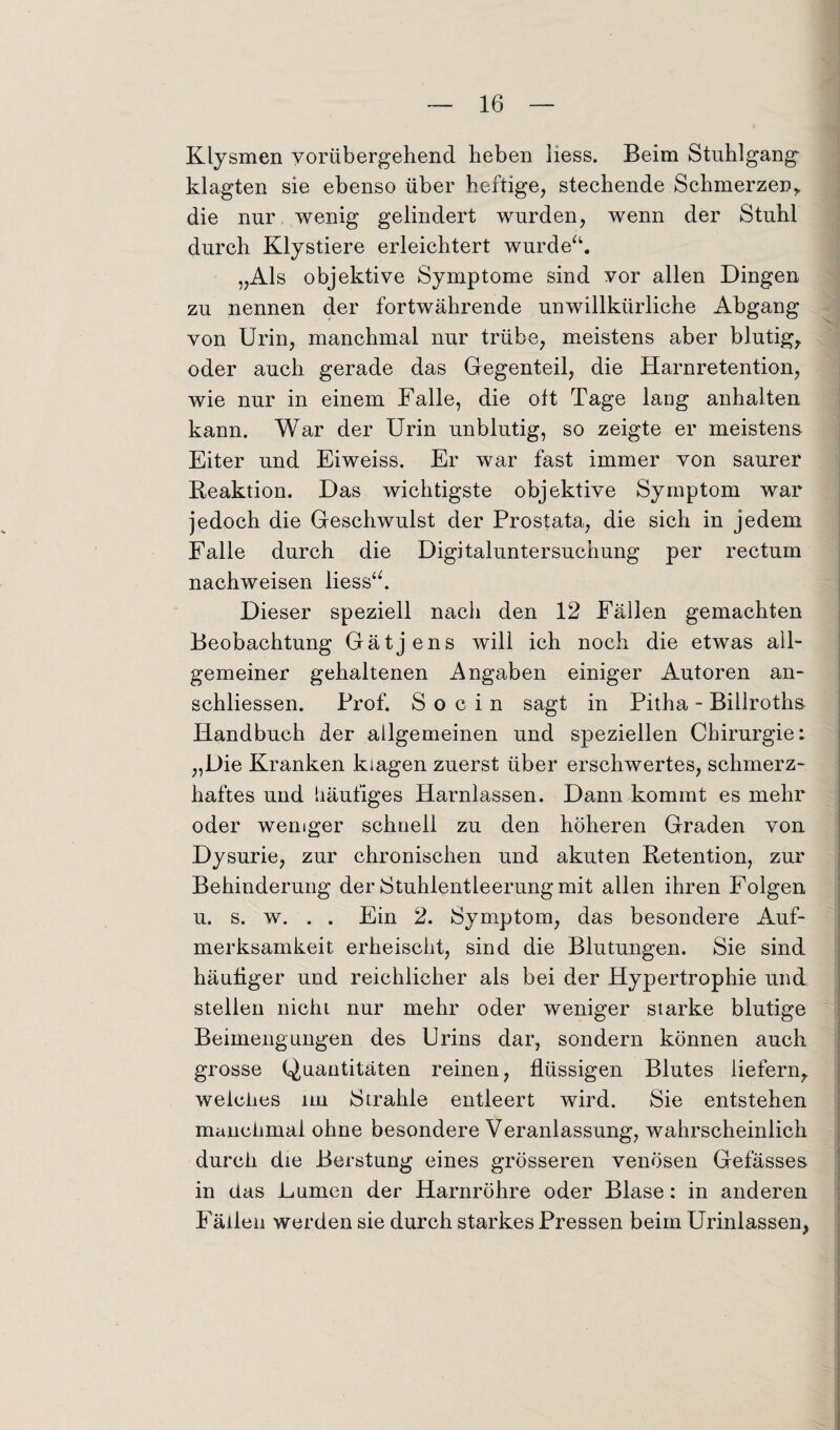 Klysmen vorübergehend heben Iiess. Beim Stuhlgang klagten sie ebenso über heftige, stechende Schmerzen, die nur wenig gelindert wurden, wenn der Stuhl durch Klystiere erleichtert wurde“. „Als objektive Symptome sind vor allen Dingen zu nennen der fortwährende unwillkürliche Abgang von Urin, manchmal nur trübe, meistens aber blutig, oder auch gerade das Gegenteil, die Harnretention, wie nur in einem Falle, die oft Tage lang anhalten kann. War der Urin unblutig, so zeigte er meistens Eiter und Eiweiss. Er war fast immer von saurer Reaktion. Das wichtigste objektive Symptom war jedoch die Geschwulst der Prostata, die sich in jedem Falle durch die Digitaluntersuchung per rectum nachweisen Iiess“. Dieser speziell nach den 12 Fällen gemachten Beobachtung Gätjens will ich noch die etwas all¬ gemeiner gehaltenen Angaben einiger Autoren an- schliessen. Prof. S o c i n sagt in Pitha - Billroths Handbuch der allgemeinen und speziellen Chirurgie: „Die Kranken kiagen zuerst über erschwertes, schmerz¬ haftes und häufiges Harnlassen. Dann kommt es mehr oder weniger schnell zu den höheren Graden von Dysurie, zur chronischen und akuten Retention, zur Behinderung der Stuhlentleerung mit allen ihren Folgen u. s. w. . . Ein 2. Symptom, das besondere Auf¬ merksamkeit erheischt, sind die Blutungen. Sie sind häufiger und reichlicher als bei der Hypertrophie und stellen nicht nur mehr oder weniger starke blutige Beimengungen des Urins dar, sondern können auch grosse Quantitäten reinen, flüssigen Blutes liefern, welches im Strahle entleert wird. Sie entstehen manchmal ohne besondere Veranlassung, wahrscheinlich durch die Berstung eines grösseren venösen Gefässes in das Lumen der Harnröhre oder Blase: in anderen Fällen werden sie durch starkes Pressen beim Urinlassen,