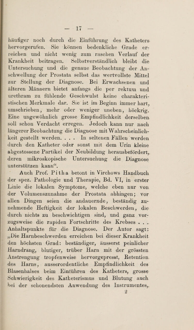 häufiger noch durch die Einführung des Katheters hervorgerufen. Sie können bedenkliche Grade er¬ reichen und nicht wenig zum raschen Verlauf der Krankheit beitragen. Selbstverständlich bleibt die Untersuchung und die genaue Beobachtung der An¬ schwellung der Prostata selbst das wertvollste Mittel zur Stellung der Diagnose. Bei Erwachsenen und älteren Männern bietet anfangs die per rektum und urethram zu fühlende Geschwulst keine charakteri¬ stischen Merkmale dar. Sie ist im Beginn immer hart, umschrieben, mehr oder weniger uneben, höckrig. Eine ungewöhnlich grosse Empfindlichkeit derselben, soll schon Verdacht erregen. Jedoch kann nur nach längerer Beobachtung die Diagnose mit Wahrscheinlich¬ keit gestellt werden. ... In seltenen Fällen werden durch den Katheter oder sonst mit dem Urin kleine abgestossene Partikel der Neubildung herausbefördert,, deren mikroskopische Untersuchung die Diagnose unterstützen kann“. Auch Prof. Pitha betont in Virchows Handbuch der spez. Pathologie und Therapie, Bd. VI, in erster Linie die lokalen Symptome, welche eben nur von der Volumenszunahme der Prostata abhingen; vor allen Dingen seien die andauernde, beständig zu¬ nehmende Heftigkeit der lokalen Beschwerden, die durch nichts zu beschwichtigen sind, und ganz vor¬ zugsweise die rapiden Fortschritte des Krebses . . . Anhaltspunkte für die Diagnose. Der Autor sagt: „Die Harnbeschwerden erreichen bei dieser Krankheit den höchsten Grad: beständiger, äusserst peinlicher Harndrang, blutiger, trüber Harn mit der grössten Anstrengung tropfenweise hervorgepresst, Ketention des Harns, ausserordentliche Empfindlichkeit des Blasenhalses beim Einfuhren des Katheters, grosse Schwierigkeit des Katheterismus und Blutung auch bei der schonendsten Anwendung des Instrumentes,. 2