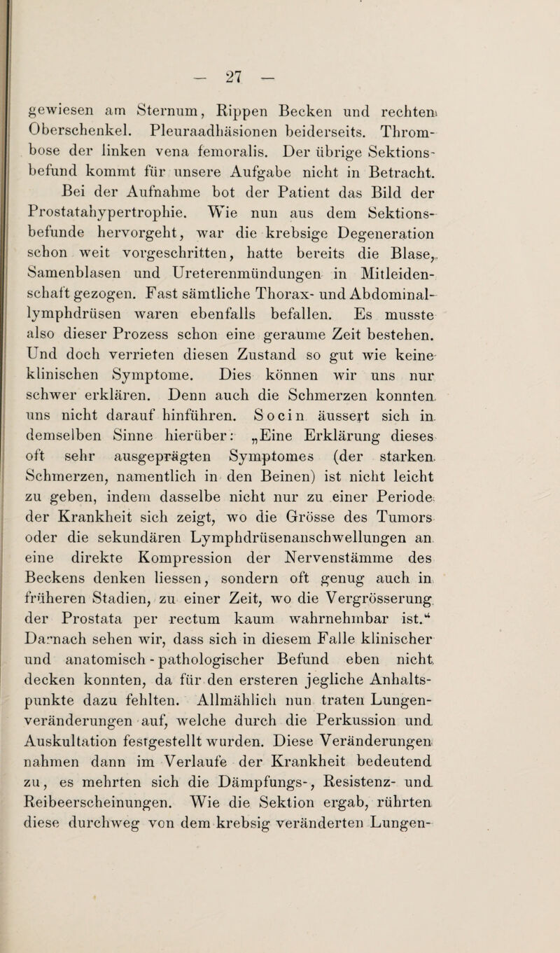 gewiesen am Sternum, Rippen Becken und rechten». Oberschenkel. Pleuraadhäsionen beiderseits. Throm¬ bose der linken vena femoralis. Der übrige Sektions- befund kommt für unsere Aufgabe nicht in Betracht. Bei der Aufnahme bot der Patient das Bild der Prostatahypertrophie. Wie nun aus dem Sektions¬ befunde hervorgeht, war die krebsige Degeneration schon weit vorgeschritten, hatte bereits die Blase,,. Samenblasen und Ureterenmündungen in Mitleiden¬ schaft gezogen. Fast sämtliche Thorax- und Abdominal- lymphdrüsen waren ebenfalls befallen. Es musste also dieser Prozess schon eine geraume Zeit bestehen. Und doch verrieten diesen Zustand so gut wie keine' klinischen Symptome. Dies können wir uns nur schwer erklären. Denn auch die Schmerzen konnten, uns nicht darauf hinführen. So ein äussert sich in demselben Sinne hierüber: „Eine Erklärung dieses oft sehr ausgeprägten Symptomes (der starken. Schmerzen, namentlich in den Beinen) ist nicht leicht zu geben, indem dasselbe nicht nur zu einer Periode^ der Krankheit sich zeigt, wo die Grösse des Tumors oder die sekundären Lymphdrüsenanschwellungen an eine direkte Kompression der Nervenstämme des Beckens denken Hessen, sondern oft genug auch in früheren Stadien, zu einer Zeit, wo die Vergrösserung der Prostata per rectum kaum wahrnehmbar ist. ^ Darnach sehen wir, dass sich in diesem Falle klinischer und anatomisch - pathologischer Befund eben nicht, decken konnten, da für den ersteren jegliche Anhalts¬ punkte dazu fehlten. Allmählich nun traten Lungen¬ veränderungen auf, welche durch die Perkussion und Auskultation festgestellt wurden. Diese Veränderungen nahmen dann im Verlaufe der Krankheit bedeutend zu, es mehrten sich die Dämpfungs-, Resistenz- und Reibeerscheinungen. Wie die Sektion ergab, rührten diese durchweg von dem krebsig veränderten Lungen-