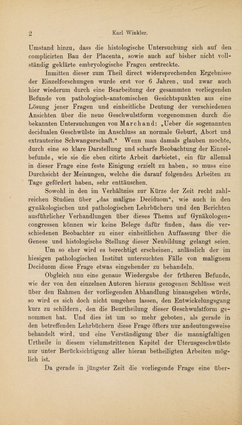 Umstand hinzu, dass die histologische Untersuchung sich auf den complicirten Bau der Placenta, sowie auch auf bisher nicht voll¬ ständig geklärte embryologische Fragen erstreckte. Inmitten dieser zum Theil direct widersprechenden Ergebnisse der Einzelforschungen wurde erst vor 6 Jahren, und zwar auch hier wiederum durch eine Bearbeitung der gesammten vorliegenden Befunde von pathologisch-anatomischen Gesichtspunkten aus eine Lösung jener Fragen und einheitliche Deutung der verschiedenen Ansichten über die neue Geschwulstform vorgenommen durch die bekannten Untersuchungen von Marchand: „Ueber die sogenannten decidualen Geschwülste im Anschluss an normale Geburt, Abort und extrauterine Schwangerschaft.“ Wenn man damals glauben mochte,, durch eine so klare Darstellung und scharfe Beobachtung der Einzel¬ befunde , wie sie die eben citirte Arbeit darbietet, ein für allemal in dieser Frage eine feste Einigung erzielt zu haben, so muss eine Durchsicht der Meinungen, welche die darauf folgenden Arbeiten zu Tage gefördert haben, sehr enttäuschen. Sowohl in den im Verhältniss zur Kürze der Zeit recht zahl¬ reichen Studien über „das maligne Deciduom“, wie auch in den gynäkologischen und pathologischen Lehrbüchern und den Berichten ausführlicher Verhandlungen über dieses Thema auf Gynäkologen- congressen können wir keine Belege dafür finden, dass die ver¬ schiedenen Beobachter zu einer einheitlichen Auffassung über die Genese und histologische Stellung dieser Neubildung gelangt seien. Um so eher wird es berechtigt erscheinen, anlässlich der im hiesigen pathologischen Institut untersuchten Fälle von malignem Deciduom diese Frage etwas eingehender zu behandeln. Obgleich nun eine genaue Wiedergabe der früheren Befunde, wie der von den einzelnen Autoren hieraus gezogenen Schlüsse weit über den Rahmen der vorliegenden Abhandlung hinausgehen würde, so wird es sich doch nicht umgehen lassen, den Entwickelungsgang kurz zu schildern, den die Beurtheilung dieser Geschwulstform ge¬ nommen hat. Und dies ist um so mehr geboten, als gerade in den betreffenden Lehrbüchern diese Frage öfters nur andeutungsweise behandelt wird, und eine Verständigung über die mannigfaltigen Urtheile in diesem vielumstrittenen Kapitel der Uterusgeschwülste nur unter Berücksichtigung aller hieran betheiligten Arbeiten mög¬ lich ist. Da gerade in jüngster Zeit die vorliegende Frage eine über-