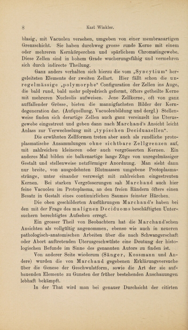 blasig, mit Vacuolen versehen, umgeben von einer membranartigen Grenzschicht. Sie haben durchweg grosse runde Kerne mit einem oder mehreren Kernkörperchen und spärlichem Chromatingewebe. Diese Zellen sind in hohem Grade wucherungsfähig und vermehren sich durch indirecte Theilung. Ganz anders verhalten sich hierzu die vom „Syncytium“ her- geleiteten Elemente der zweiten Zellart. Hier fällt schon die un¬ regelmässige „polymorphe“ Configuration der Zellen ins Auge, die bald rund, bald mehr polyedrisch geformt, öfters getheilte Kerne mit mehreren Nucleolis aufweisen. Jene Zellkerne, oft von ganz auffallender Grösse, bieten die mannigfachsten Bilder der Kern¬ degeneration dar. (Aufquellung, Vacuolenbildung und dergl.) Stellen¬ weise finden sich derartige Zellen auch ganz vereinzelt ins Uterus¬ gewebe eingestreut und geben dann nach Marchand’s Ansicht leicht Anlass zur Verwechselung mit „typischen Deciduazellen“. Die erwähnten Zellformen treten aber auch als rundliche proto¬ plasmatische Ansammlungen ohne sichtbare Zellgrenzen aufr mit zahlreichen kleineren oder auch vergrösserten Kernen. Ein anderes Mal bilden sie balkenartige lange Züge von unregelmässiger Gestalt und stellenweise netzförmiger Anordnung. Man sieht dann, nur breite, von ausgedehnten Blutmassen umgebene Protoplasma¬ stränge, unter einander verzweigt mit zahlreichen eingestreuten Kernen. Bei starken Vergrösserungen sah Marchand auch hier feine Vacuolen im Protoplasma, an den freien Rändern öfters einen Besatz in Gestalt eines continuirlichen Saumes feinster Härchen. Die oben geschilderten Ausführungen Marchand’s haben bei den mit der Frage des malignen Deciduoms beschäftigten Unter¬ suchern berechtigtes Aufsehen erregt. Ein grosser Theil von Beobachtern hat die Marchand’schen Ansichten als vollgültig angenommen, ebenso wie auch in neueren pathologisch-anatomischen Arbeiten über die nach Schwangerschaft oder Abort auftretenden Uterusgeschwülste eine Deutung der histo¬ logischen Befunde im Sinne des genannten Autors zu finden ist. Von anderer Seite wiederum (Sänger, Kossmann und An¬ dere) wurden die von Marchand gegebenen Erklärungsversuche über die Genese der Geschwulstform, sowie die Art der sie auf¬ bauenden Elemente zu Gunsten der früher bestehenden Anschauungen lebhaft bekämpft. In der That wird man bei genauer Durchsicht der citirten