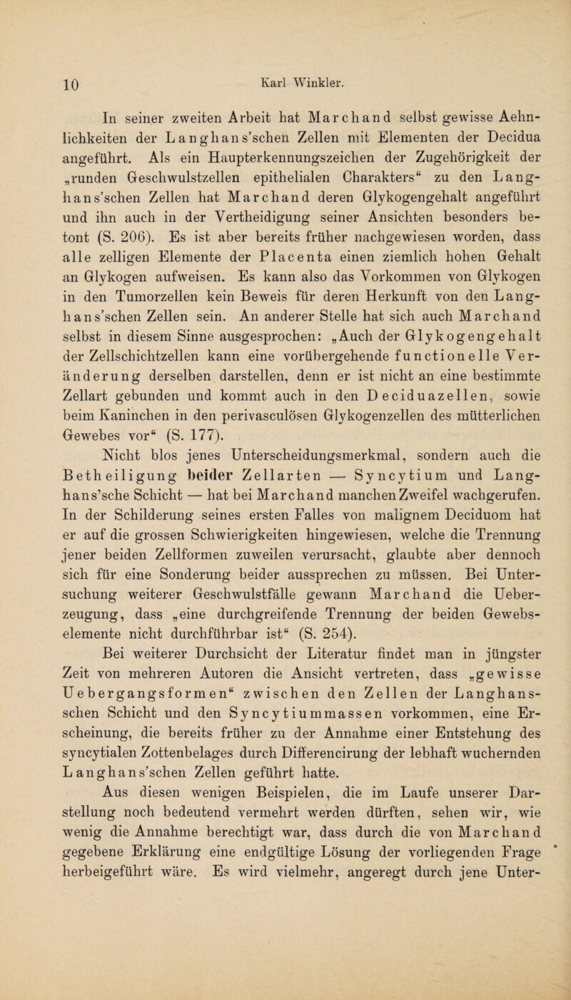 In seiner zweiten Arbeit hat March and selbst gewisse Aehn- lichkeiten der L a n gh an s’schen Zellen mit Elementen der Decidua angeführt. Als ein Haupterkennungszeichen der Zugehörigkeit der „runden Geschwulstzellen epithelialen Charakters“ zu den Lang- h an s’schen Zellen hat Marchand deren Glykogengehalt angeführt und ihn auch in der Yertheidigung seiner Ansichten besonders be¬ tont (S. 206). Es ist aber bereits früher nachgewiesen worden, dass alle zelligen Elemente der Placenta einen ziemlich hohen Gehalt an Glykogen aufweisen. Es kann also das Vorkommen von Glykogen in den Tumorzellen kein Beweis für deren Herkunft von den Lang- h an s’schen Zellen sein. An anderer Stelle hat sich auch Marchand selbst in diesem Sinne ausgesprochen: „Auch der Glykogengehalt der Zellschichtzellen kann eine vorübergehende function e Ile Ver- änderung derselben darstellen, denn er ist nicht an eine bestimmte Zellart gebunden und kommt auch in den Deciduazellen, sowie beim Kaninchen in den perivasculösen Glykogenzellen des mütterlichen Gewebes vor“ (S. 177). Nicht blos jenes Unterscheidungsmerkmal, sondern auch die Betheiligung beider Zellarten — Syncytium und Lang- hans’sche Schicht — hat bei Marchand manchen Zweifel wachgerufen. In der Schilderung seines ersten Falles von malignem Deciduom hat er auf die grossen Schwierigkeiten hingewiesen, welche die Trennung jener beiden Zellformen zuweilen verursacht, glaubte aber dennoch sich für eine Sonderung beider aussprechen zu müssen. Bei Unter¬ suchung weiterer Geschwulstfälle gewann Marchand die Ueber- zeugung, dass „eine durchgreifende Trennung der beiden Gewebs- elemente nicht durchführbar ist“ (S. 254). Bei weiterer Durchsicht der Literatur findet man in jüngster Zeit von mehreren Autoren die Ansicht vertreten, dass „gewisse Uebergangsformen“ zwischen den Zellen der Langhans- schen Schicht und den Syncytiummassen Vorkommen, eine Er¬ scheinung, die bereits früher zu der Annahme einer Entstehung des syncytialen Zottenbelages durch Differencirung der lebhaft wuchernden L an gh an s’schen Zellen geführt hatte. Aus diesen wenigen Beispielen, die im Laufe unserer Dar¬ stellung noch bedeutend vermehrt werden dürften, sehen wir, wie wenig die Annahme berechtigt war, dass durch die von Marchand gegebene Erklärung eine endgültige Lösung der vorliegenden Frage herbeigeführt wäre. Es wird vielmehr, angeregt durch jene Unter-
