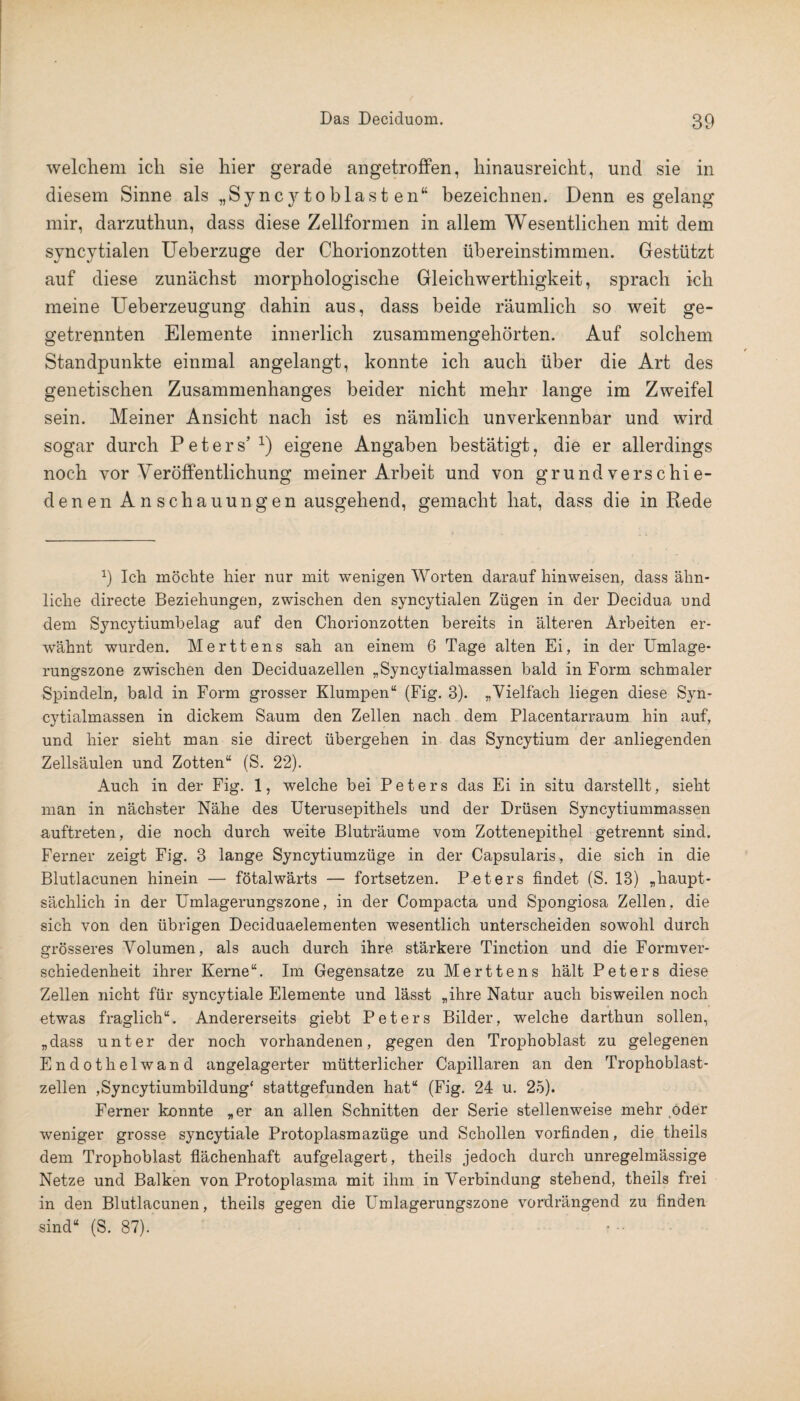 welchem ich sie hier gerade angetroffen, hinausreicht, und sie in diesem Sinne als „Syncy toblast en“ bezeichnen. Denn es gelang mir, darzuthun, dass diese Zellformen in allem Wesentlichen mit dem syncytialen Ueberzuge der Chorionzotten übereinstimmen. Gestützt auf diese zunächst morphologische Gleichwerthigkeit, sprach ich meine Ueberzeugung dahin aus, dass beide räumlich so weit ge- getrennten Elemente innerlich zusammengehörten. Auf solchem Standpunkte einmal angelangt, konnte ich auch über die Art des genetischen Zusammenhanges beider nicht mehr lange im Zweifel sein. Meiner Ansicht nach ist es nämlich unverkennbar und wird sogar durch Peters’1) eigene Angaben bestätigt, die er allerdings noch vor Veröffentlichung meiner Arbeit und von grundverschie¬ denen Anschauungen ausgehend, gemacht hat, dass die in Rede 9 Ich möchte liier nur mit wenigen Worten daraufhinweisen, dass ähn¬ liche directe Beziehungen, zwischen den syncytialen Zügen in der Decidua und dem Syncytiumbelag auf den Chorionzotten bereits in älteren Arbeiten er¬ wähnt wurden. Merttens sah an einem 6 Tage alten Ei, in der Umlage¬ rungszone zwischen den Deciduazellen „Syncytialmassen bald in Form schmaler Spindeln, bald in Form grosser Klumpen“ (Fig. 3). „Vielfach liegen diese Syn¬ cytialmassen in dickem Saum den Zellen nach dem Placentarraum hin auf, und hier sieht man sie direct übergehen in das Syncytium der anliegenden Zellsäulen und Zotten“ (S. 22). Auch in der Fig. 1, welche bei Peters das Ei in situ darstellt, sieht man in nächster Nähe des Uterusepithels und der Drüsen Syncytiummassen auftreten, die noch durch weite Bluträume vom Zottenepithel getrennt sind. Ferner zeigt Fig. 3 lange Syncytiumzüge in der Capsularis , die sich in die Blutlacunen hinein — fötalwärts — fortsetzen. Peters findet (S. 13) „haupt¬ sächlich in der Umlagerungszone, in der Compacta und Spongiosa Zellen, die sich von den übrigen Deciduaelementen wesentlich unterscheiden sowohl durch grösseres Volumen, als auch durch ihre stärkere Tinction und die Formver- schiedenheit ihrer Kerne“. Im Gegensätze zu Merttens hält Peters diese Zellen nicht für syncytiale Elemente und lässt „ihre Natur auch bisweilen noch etwas fraglich“. Andererseits giebt Peters Bilder, welche darthun sollen, „dass unter der noch vorhandenen, gegen den Trophoblast zu gelegenen Endothelwand angelagerter mütterlicher Capillaren an den Trophoblast¬ zellen ,Syncytiumbildung‘ stattgefunden hat“ (Fig. 24 u. 25). Ferner konnte „er an allen Schnitten der Serie stellenweise mehr oder weniger grosse syncytiale Protoplasmazüge und Schollen vorfinden, die theils dem Trophoblast flächenhaft aufgelagert, theils jedoch durch unregelmässige Netze und Balken von Protoplasma mit ihm in Verbindung stehend, theils frei in den Blutlacunen, theils gegen die Umlagerungszone vordrängend zu finden sind“ (S. 87).