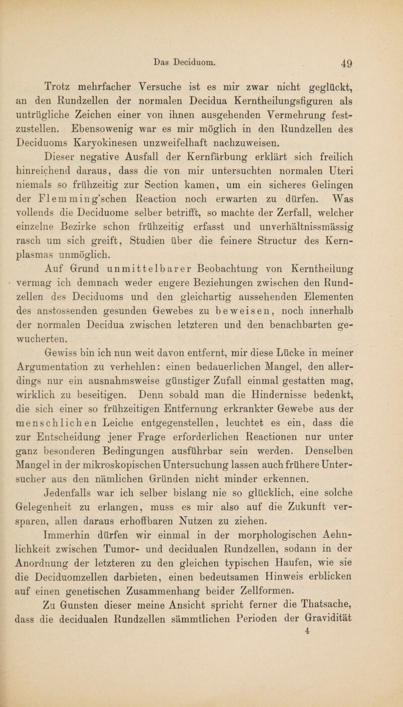 Trotz mehrfacher Versuche ist es mir zwar nicht geglückt, an den Rundzellen der normalen Decidua Kerntheilungsfiguren als untrügliche Zeichen einer von ihnen ausgehenden Vermehrung fest¬ zustellen. Ebensowenig war es mir möglich in den Rundzellen des Deciduoms Karyokinesen unzweifelhaft nachzuweisen. Dieser negative Ausfall der Kernfärbung erklärt sich freilich hinreichend daraus, dass die von mir untersuchten normalen Uteri niemals so frühzeitig zur Section kamen, um ein sicheres Gelingen der Flem ming’schen Reaction noch erwarten zu dürfen. Was vollends die Deciduome selber betrifft, so machte der Zerfall, welcher einzelne Bezirke schon frühzeitig erfasst und unverhältnissmässig rasch um sich greift, Studien über die feinere Structur des Kern¬ plasmas unmöglich. Auf Grund unmittelbarer Beobachtung von Kerntheilung • vermag ich demnach weder engere Beziehungen zwischen den Rund¬ zellen des Deciduoms und den gleichartig aussehenden Elementen des anstossenden gesunden Gewebes zu beweisen, noch innerhalb der normalen Decidua zwischen letzteren und den benachbarten ge¬ wucherten. Gewiss bin ich nun weit davon entfernt, mir diese Lücke in meiner Argumentation zu verhehlen: einen bedauerlichen Mangel, den aller¬ dings nur ein ausnahmsweise günstiger Zufall einmal gestatten mag, wirklich zu beseitigen. Denn sobald man die Hindernisse bedenkt, die sich einer so frühzeitigen Entfernung erkrankter Gewebe aus der menschlichen Leiche entgegenstellen, leuchtet es ein, dass die zur Entscheidung jener Frage erforderlichen Reactionen nur unter ganz besonderen Bedingungen ausführbar sein werden. Denselben Mangel in der mikroskopischen Untersuchung lassen auch frühere Unter¬ sucher aus den nämlichen Gründen nicht minder erkennen. Jedenfalls war ich selber bislang nie so glücklich, eine solche Gelegenheit zu erlangen, muss es mir also auf die Zukunft ver- sparen, allen daraus erhoffbaren Nutzen zu ziehen. Immerhin dürfen wir einmal in der morphologischen Aehn- lichkeit zwischen Tumor- und decidualen Rundzellen, sodann in der Anordnung der letzteren zu den gleichen typischen Haufen, wTie sie die Deciduomzellen darbieten, einen bedeutsamen Hinweis erblicken auf einen genetischen Zusammenhang beider Zellformen. Zu Gunsten dieser meine Ansicht spricht ferner die Thatsache, dass die decidualen Rundzellen sämmtlichen Perioden der Gravidität 4