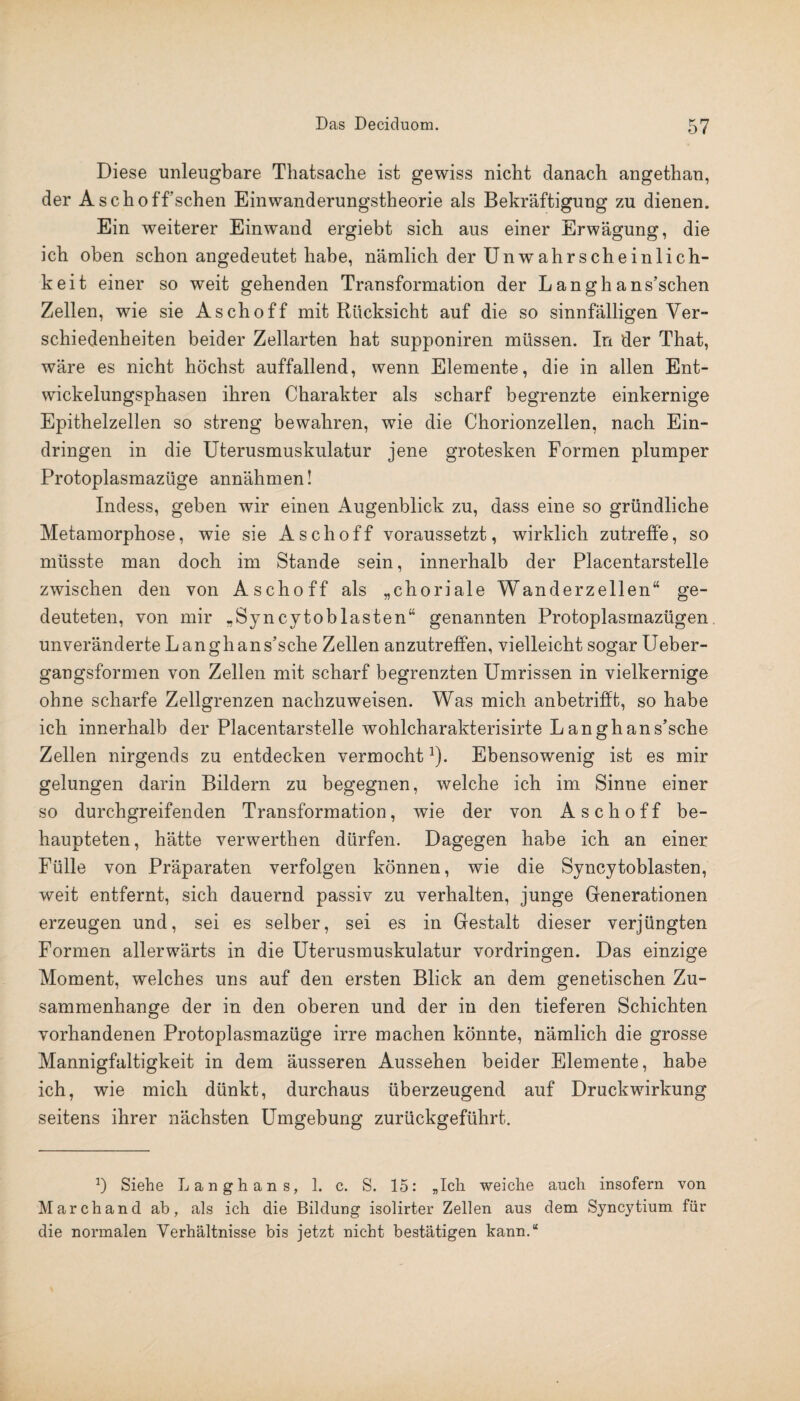 Diese unleugbare Thatsache ist gewiss nicht danach angethan, der Asch off’ sehen Einwanderungstheorie als Bekräftigung zu dienen. Ein weiterer Einwand ergiebt sich aus einer Erwägung, die ich oben schon angedeutet habe, nämlich der Unwahrscheinlich¬ keit einer so weit gehenden Transformation der Langhans’schen Zellen, wie sie Asch off mit Rücksicht auf die so sinnfälligen Ver¬ schiedenheiten beider Zellarten hat supponiren müssen. In der That, wäre es nicht höchst auffallend, wenn Elemente, die in allen Ent¬ wickelungsphasen ihren Charakter als scharf begrenzte einkernige Epithelzellen so streng bewahren, wie die Chorionzellen, nach Ein¬ dringen in die Uterusmuskulatur jene grotesken Formen plumper Protoplasmazüge annähmen! Indess, geben wir einen Augenblick zu, dass eine so gründliche Metamorphose, wie sie Asch off voraussetzt, wirklich zutreffe, so müsste man doch im Stande sein, innerhalb der Placentarstelle zwischen den von Aschoff als „choriale Wanderzellen“ ge¬ deuteten, von mir „Syncytoblasten“ genannten Protoplasmazügen unveränderte L angh an s’sche Zellen anzutreffen, vielleicht sogar Ueber- gangsformen von Zellen mit scharf begrenzten Umrissen in vielkernige ohne scharfe Zellgrenzen nachzuweisen. Was mich anbetrifft, so habe ich innerhalb der Placentarstelle wohlcharakterisirte Langhans’sche Zellen nirgends zu entdecken vermochtJ). Ebensowenig ist es mir gelungen darin Bildern zu begegnen, welche ich im Sinne einer so durchgreifenden Transformation, wie der von Aschoff be¬ haupteten, hätte verwerthen dürfen. Dagegen habe ich an einer Fülle von Präparaten verfolgen können, wie die Syncytoblasten, weit entfernt, sich dauernd passiv zu verhalten, junge Generationen erzeugen und, sei es selber, sei es in Gestalt dieser verjüngten Formen allerwärts in die Uterusmuskulatur Vordringen. Das einzige Moment, welches uns auf den ersten Blick an dem genetischen Zu¬ sammenhänge der in den oberen und der in den tieferen Schichten vorhandenen Protoplasmazüge irre machen könnte, nämlich die grosse Mannigfaltigkeit in dem äusseren Aussehen beider Elemente, habe ich, wie mich dünkt, durchaus überzeugend auf Druckwirkung seitens ihrer nächsten Umgebung zurückgeführt. b Siehe L angh ans, 1. c. S. 15: „Ich weiche auch insofern von March and ab, als ich die Bildung isolirter Zellen aus dem Syncytium für die normalen Verhältnisse bis jetzt nicht bestätigen kann.“