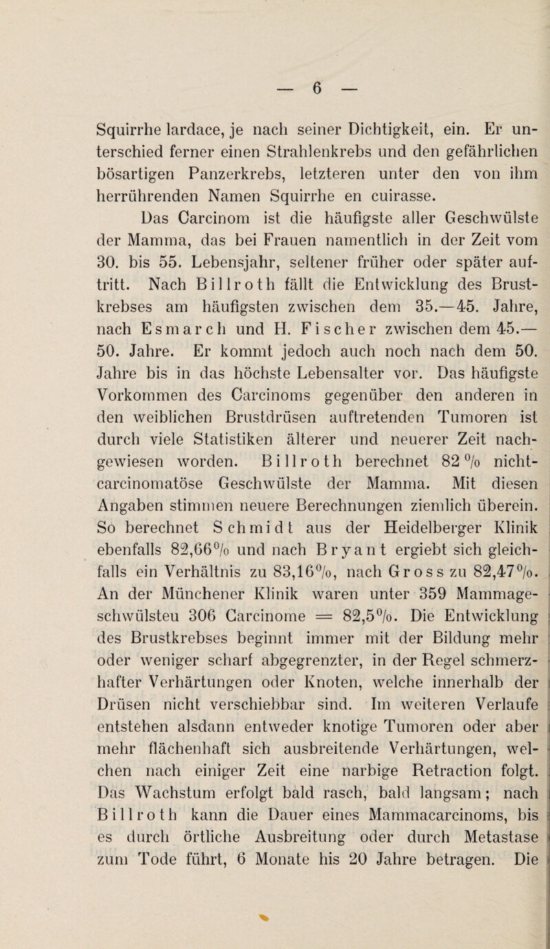 Squirrhe lardace, je nach seiner Dichtigkeit, ein. Er un¬ terschied ferner einen Strahlenkrebs und den gefährlichen bösartigen Panzerkrebs, letzteren unter den von ihm herrührenden Namen Squirrhe en cuirasse. Das Carcinom ist die häufigste aller Geschwülste der Mamma, das bei Frauen namentlich in der Zeit vom 30. bis 55. Lebensjahr, seltener früher oder später auf- tritt. Nach Billroth fällt die Entwicklung des Brust¬ krebses am häufigsten zwischen dem 35.—45. Jahre, nach Esmarch und H. Fischer zwischen dem 45.— 50. Jahre. Er kommt jedoch auch noch nach dem 50. Jahre bis in das höchste Lebensalter vor. Das häufigste Vorkommen des Carcinoms gegenüber den anderen in den weiblichen Brustdrüsen auftretenden Tumoren ist durch viele Statistiken älterer und neuerer Zeit nach¬ gewiesen worden. Billroth berechnet 82% nicht- carcinomatöse Geschwülste der Mamma. Mit diesen Angaben stimmen neuere Berechnungen ziemlich überein. So berechnet Schmidt aus der Heidelberger Klinik ebenfalls 82,66% und nach Bryant ergiebt sich gleich¬ falls ein Verhältnis zu 83,16%, nach Gross zu 82,47%. An der Münchener Klinik waren unter 359 Mammage- schwülsteu 306 Carcinome = 82,5%. Die Entwicklung des Brustkrebses beginnt immer mit der Bildung mehr oder weniger scharf abgegrenzter, in der Regel schmerz¬ hafter Verhärtungen oder Knoten, welche innerhalb der Drüsen nicht verschiebbar sind. Im weiteren Verlaufe entstehen alsdann entweder knotige Tumoren oder aber mehr flächenhaft sich ausbreitende Verhärtungen, wel¬ chen nach einiger Zeit eine narbige Retraction folgt. Das Wachstum erfolgt bald rasch, bald langsam; nach Billroth kann die Dauer eines Mammacarcinoms, bis es durch örtliche Ausbreitung oder durch Metastase zum Tode führt, 6 Monate his 20 Jahre betragen. Die