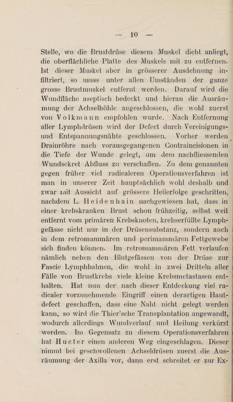 Stelle, wo die Brustdrüse diesem Muskel dicht anliegt, die oberflächliche Platte des Muskels mit zu entfernen. Ist dieser Muskel aber in grösserer Ausdehnung in¬ filtriert, so muss unter allen Umständen der ganze grosse Brustmuskel entfernt werden. Darauf wird die Wundfläche aseptisch bedeckt und hieran die Ausräu¬ mung der Achselhöhle angeschlossen, die wohl zuerst von Volkmann empfohlen wurde. Nach Entfernung aller Lymphdrüsen wird der Defect durch Vereinigungs¬ und Entspannungsnähte geschlossen. Vorher werden Drainröhre nach vorausgegangenen Gontraincisionen in die Tiefe der Wunde gelegt, um dem nachfliessenden Wundsekret Abfluss zu verschaffen. Zu dem genannten gegen früher viel radicaleren Operationsverfahren ist man in unserer Zeit hauptsächlich wohl deshalb und zwar mit Aussicht auf grössere Heilerfolge geschritten, nachdem L. Heidenhain nachgewiesen hat, dass in einer krebskranken Brust schon frühzeitig, selbst weit entfernt vom primären Krebsknoten, krebserfüllte Lymph- gefässe nicht nur in der Drüsensubstanz, sondern auch in dem retromammären und perimammären Fettgewebe sich finden können. Im retromammären Fett verlaufen nämlich neben den Blutgefässen von der Drüse zur Fascie Lymphbahnen, die wohl in zwei Dritteln aller Fälle von Brustkrebs viele kleine Krebsmetastasen ent¬ halten. Hat nun der nach dieser Entdeckung viel ra- dicaler vorzunehmende Eingriff einen derartigen Haut- defect geschaffen, dass eine Naht nicht gelegt werden kann, so wird die Thier’sche Transplantation angewandt, wodurch allerdings Wund verlauf und Heilung verkürzt werden. Im Gegensatz zu diesem Operationsverfahren hat Hucter einen anderen Weg eingeschlagen. Dieser nimmt bei geschwollenen Achseldrüsen zuerst die Aus¬ räumung der Axilla vor, dann erst schreitet er zur Ex-