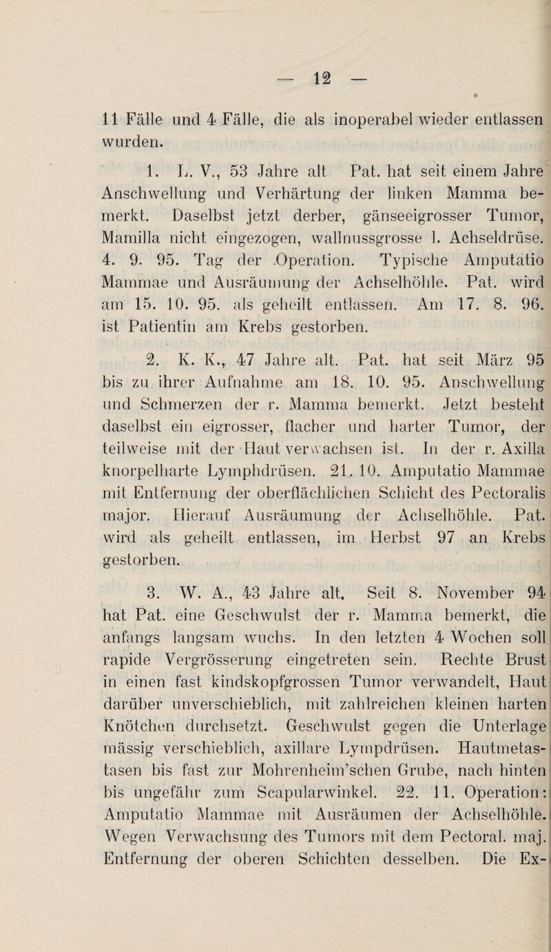 11 Fälle und 4 Fälle, die als inoperabel wieder entlassen wurden. 1. L. V., 53 Jahre alt Pat. hat seit einem Jahre Anschwellung und Verhärtung der linken Mamma be¬ merkt. Daselbst jetzt derber, gänseeigrosser Tumor, Mamilla nicht eingezogen, wallnussgrosse 1. Achseldrüse. 4. 9. 95. Tag der .Operation. Typische Amputatio Mammae und Ausräumung der Achselhöhle. Pat. wird am 15. 10. 95. als geheilt entlassen. Am 17. 8. 96. ist Patientin am Krebs gestorben. 2. K. K.r 47 Jahre alt. Pat. hat seit März 95 bis zu ihrer Aufnahme am 18. 10. 95. Anschwellung und Schmerzen der r. Mamma bemerkt. Jetzt besteht daselbst ein eigrosser, flacher und harter Tumor, der teilweise mit der Haut verwachsen ist. In der r. Axilla knorpelharte Lymphdrüsen. 21. 10. Amputatio Mammae mit Entfernung der oberflächlichen Schicht des Pectoralis major. Hierauf Ausräumung der Achselhöhle. Pat. wird als geheilt entlassen, im Herbst 97 an Krebs gestorben. 3. W. A., 43 Jahre alt. Seit 8. November 94 hat Pat. eine Geschwulst der r. Mamma bemerkt, die anfangs langsam wuchs. In den letzten 4 Wochen soll rapide Vergrösserung eingetreten sein. Rechte Brust in einen fast kindskopfgrossen Tumor verwandelt, Haut darüber unverschieblich, mit zahlreichen kleinen harten Knötchen durchsetzt. Geschwulst gegen die Unterlage mässig verschieblich, axillare Lympdrüsen. Hautmetas¬ tasen bis fast zur Mohrenheim’schen Grube, nach hinten bis ungefähr zum Scapularwinkel. 22. 11. Operation:; Amputatio Mammae mit Ausräumen der Achselhöhle. Wegen Verwachsung des Tumors mit dem Pectoral. maj. Entfernung der oberen Schichten desselben. Die Ex-