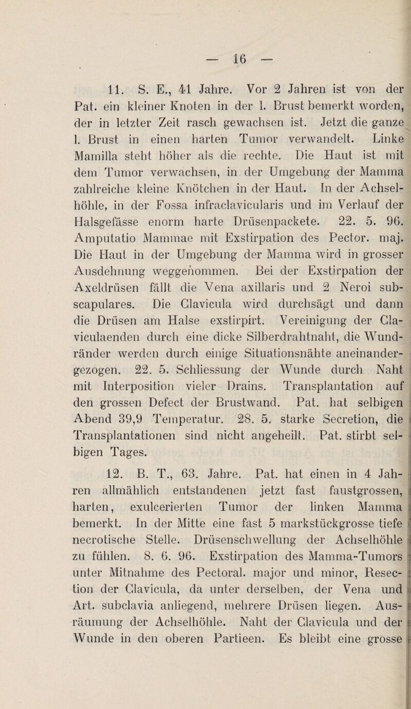 11. S. E., 41 Jahre. Vor 2 Jahren ist von der Pat. ein kleiner Knoten in der 1. Brust bemerkt worden, der in letzter Zeit rasch gewachsen ist. Jetzt die ganze 1. Brust in einen harten Tumor verwandelt. Linke Mamilla steht höher als die rechte. Die Haut ist mit dem Tumor verwachsen, in der Umgebung der Mamma zahlreiche kleine Knötchen in der Haut. In der Achsel¬ höhle, in der Fossa infraclavicularis und im Verlauf der Halsgefässe enorm harte Drüsenpackete. 22. 5. 96. Amputatio Mammae mit Exstirpation des Pector. maj. Die Haut in der Umgebung der Mamma wird in grosser Ausdehnung weggehommen. Bei der Exstirpation der Axeldrüsen fällt die Vena axillaris und 2 Neroi sub- scapulares. Die Clavicula wird durchsägt und dann die Drüsen am Halse exstirpirt. Vereinigung der Cla- viculaenden durch eine dicke Silberdrahtnaht, die Wund¬ ränder werden durch einige Situationsnähte aneinander¬ gezogen. 22. 5. Schliessung der Wunde durch Naht mit Interposition vieler Drains. Transplantation auf den grossen Defect der Brustwand. Pat. hat selbigen Abend 39,9 Temperatur. 28. 5. starke Secretion, die Transplantationen sind nicht angeheilt. Pat. stirbt sel¬ bigen Tages. 12. B. T., 63. Jahre. Pat. hat einen in 4 Jah¬ ren allmählich entstandenen jetzt fast faustgrossen, harten, exulcerierten Tumor der linken Mamma j bemerkt. In der Mitte eine fast 5 markstückgrosse tiefe necrotische Stelle. Drüsenschwellung der Achselhöhle | zu fühlen. 8. 6. 96. Exstirpation des Mamma-Tumors I unter Mitnahme des Pectoral. major und minor, Resec- • tion der Clavicula, da unter derselben, der Vena und I Art. subclavia anliegend, mehrere Drüsen liegen. Aus- räumung der Achselhöhle. Naht der Clavicula und der *3 Wunde in den oberen Partieen. Es bleibt eine grosse e