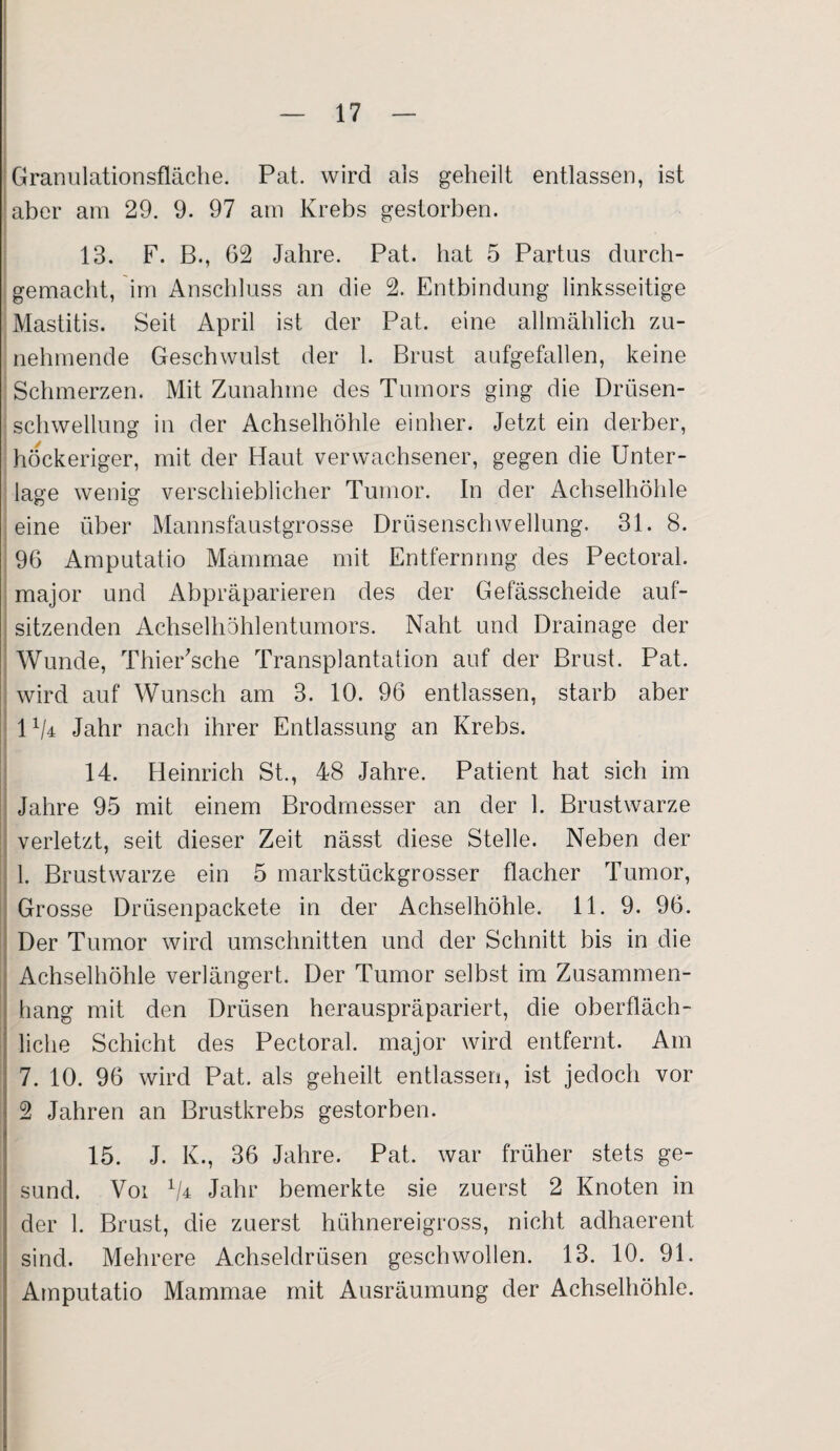 Granulationsfläche. Pat. wird als geheilt entlassen, ist aber am 29. 9. 97 am Krebs gestorben. 13. F. B., 62 Jahre. Pat. hat 5 Partus durch¬ gemacht, im Anschluss an die 2. Entbindung linksseitige Mastitis. Seit April ist der Pat. eine allmählich zu¬ nehmende Geschwulst der 1. Brust aufgefallen, keine Schmerzen. Mit Zunahme des Tumors ging die Drüsen¬ schwellung in der Achselhöhle einher. Jetzt ein derber, höckeriger, mit der Haut verwachsener, gegen die Unter¬ lage wenig verschieblicher Tumor. In der Achselhöhle eine über Mannsfaustgrosse Drüsenschwellung. 31. 8. 96 Amputatio Mammae mit Entfernung des Pectoral. major und Abpräparieren des der Gefässcheide auf¬ sitzenden Achselhöhlentumors. Naht und Drainage der Wunde, Thier'sche Transplantation auf der Brust. Pat. wird auf Wunsch am 3. 10. 96 entlassen, starb aber 1 x/4 Jahr nach ihrer Entlassung an Krebs. 14. Heinrich St., 48 Jahre. Patient hat sich im Jahre 95 mit einem Brodmesser an der 1. Brustwarze verletzt, seit dieser Zeit nässt diese Stelle. Neben der 1. Brustwarze ein 5 markstückgrosser flacher Tumor, Grosse Drtisenpackete in der Achselhöhle. 11. 9. 96. Der Tumor wird Umschnitten und der Schnitt bis in die Achselhöhle verlängert. Der Tumor selbst im Zusammen¬ hang mit den Drüsen herauspräpariert, die oberfläch¬ liche Schicht des Pectoral. major wird entfernt. Am 7. 10. 96 wird Pat. als geheilt entlassen, ist jedoch vor 2 Jahren an Brustkrebs gestorben. 15. J. K., 36 Jahre. Pat. war früher stets ge¬ sund. Voi x/4 Jahr bemerkte sie zuerst 2 Knoten in der 1. Brust, die zuerst hühnereigross, nicht adhaerent sind. Mehrere Achseldrüsen geschwollen. 13. 10. 91. Amputatio Mammae mit Ausräumung der Achselhöhle.