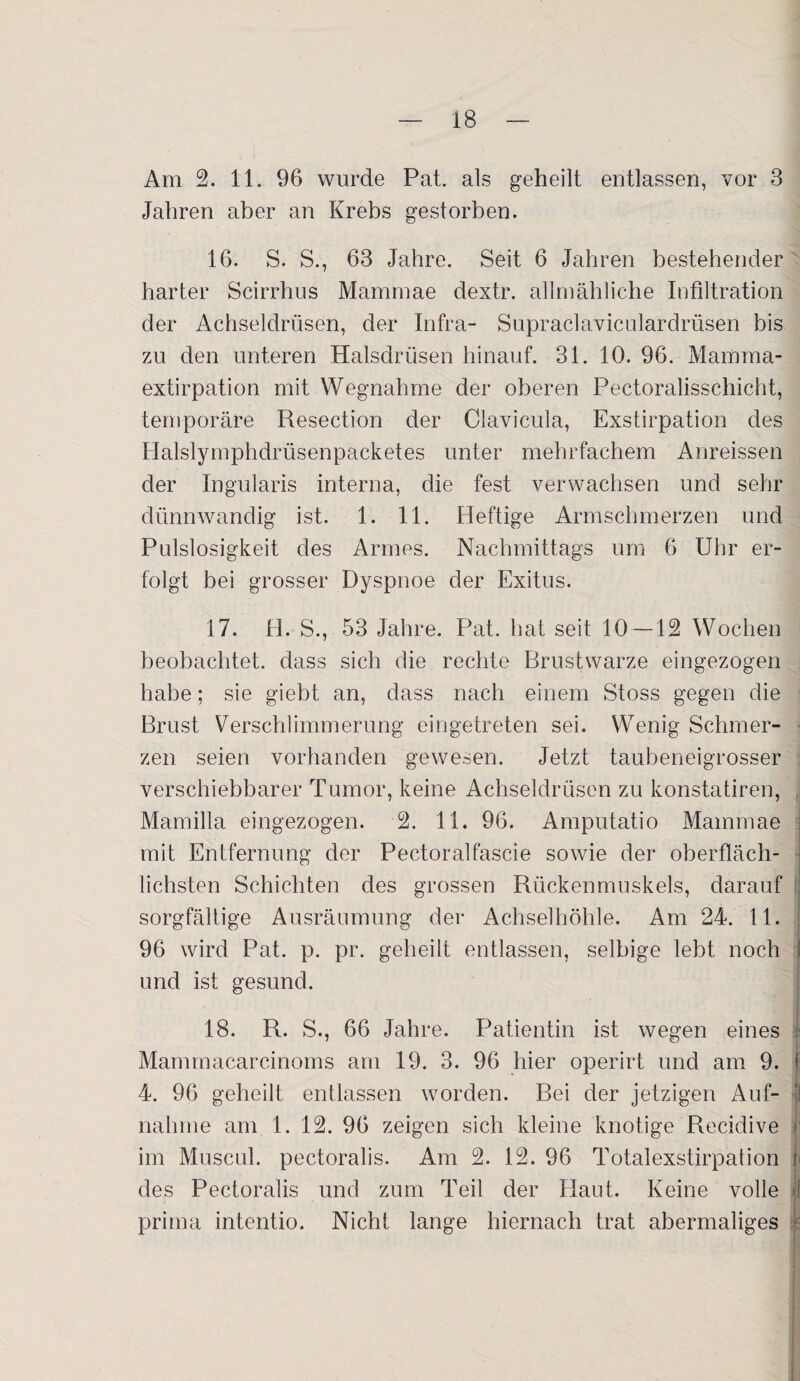 Am 2. 11. 96 wurde Pat. als geheilt entlassen, vor 3 Jahren aber an Krebs gestorben. 16. S. S., 63 Jahre. Seit 6 Jahren bestehender harter Scirrhus Mammae dextr. allmähliche Infiltration der Achseldrüsen, der Infra- Supraclaviculardrüsen bis zu den unteren Halsdrüsen hinauf. 31. 10. 96. Mamma- extirpation mit Wegnahme der oberen Pectoralisschicht, temporäre Resection der Clavicula, Exstirpation des Halslymphdrüsenpacketes unter mehrfachem Anreissen der Ingularis interna, die fest verwachsen und sehr dünnwandig ist. 1. 11. Heftige Armschmerzen und Pulslosigkeit des Armes. Nachmittags um 6 Uhr er¬ folgt bei grosser Dyspnoe der Exitus. 17. H. S., 53 Jahre. Pat. hat seit 10 —12 Wochen beobachtet, dass sich die rechte Brustwarze eingezogen habe; sie giebt an, dass nach einem Stoss gegen die Brust Verschlimmerung eingetreten sei. Wenig Schmer¬ zen seien vorhanden gewesen. Jetzt taubeneigrosser verschiebbarer Tumor, keine Achseldrüsen zu konstatiren, Mamilla eingezogen. 2. 11. 96. Amputatio Mammae mit Entfernung der Pectoralfascie sowie der oberfläch¬ lichsten Schichten des grossen Rückenmuskels, darauf sorgfältige Ausräumung der Achselhöhle. Am 24. 11. 96 wird Pat. p. pr. geheilt entlassen, selbige lebt noch und ist gesund. 18. R. S., 66 Jahre. Patientin ist wegen eines Mammacarcinoms am 19. 3. 96 hier operirt und am 9. t 4. 96 geheilt entlassen worden. Bei der jetzigen Auf¬ nahme am 1. 12. 96 zeigen sich kleine knotige Recidive j1 im Muscul. pectoralis. Am 2. 12. 96 Totalexstirpation i des Pectoralis und zum Teil der Haut. Keine volle j prima intentio. Nicht lange hiernach trat abermaliges