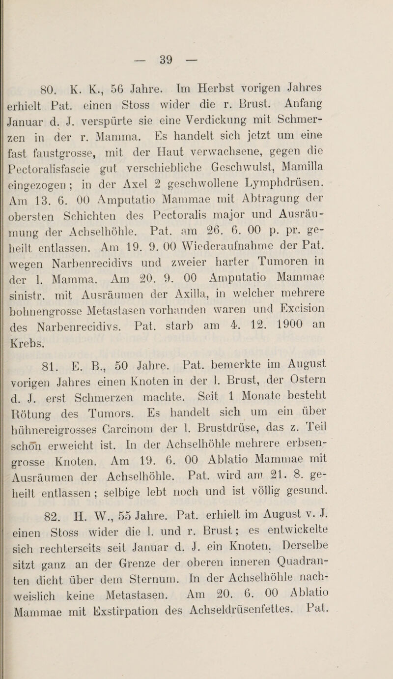 80. K. K., 56 Jahre. Im Herbst vorigen Jahres erhielt Pat. einen Stoss wider die r. Brust. Anfang- Januar d. J. verspürte sie eine Verdickung mit Schmer¬ zen in der r. Mamma. Es handelt sich jetzt um eine fast faustgrosse, mit der Haut verwachsene, gegen die Pectoralisfascie gut verschiebliche Geschwulst, Mamilla eingezogen ; in der Axel 2 geschwollene Lymphdrüsen. Am 13. 6. 00 Amputatio Mammae mit Abtragung der obersten Schichten des Pectoralis major und Ausräu¬ mung der Achselhöhle. Pat. am 26. 6. 00 p. pr. ge¬ heilt entlassen. Am 19. 9. 00 Wiederaufnahme der Pat. wegen Narbenrecidivs und zweier harter Tumoren in der 1. Mamma. Am 20. 9. 00 Amputatio Mammae sinistr. mit Ausräumen der Axilla, in welcher mehrere bohnengrosse Metastasen vorhanden waren und Excision des Narbenrecidivs. Pat. starb am 4. 12. 1900 an Krebs. 81. E. B., 50 Jahre. Pat. bemerkte im August vorigen Jahres einen Knoten in der 1. Brust, der Ostein d. J. erst Schmerzen machte. Seit 1 Monate besteht Rötung des Tumors. Es handelt sich um ein über hühnereigrosses Carcinom der 1. Brustdrüse, das z. teil schon erweicht ist. In der Achselhöhle mehrere erbsen¬ grosse Knoten. Am 19. 6. 00 Ablatio Mammae mit Ausräumen der Achselhöhle. Pat. wird am 21. 8. ge¬ heilt entlassen ; selbige lebt noch und ist völlig gesund. 82. H. W., 55 Jahre. Pat. erhielt im August v. J. einen Stoss wider die 1. und r. Brust; es entwickelte sich rechterseits seit Januar d. J. ein Knoten. Derselbe sitzt ganz an der Grenze der oberen inneren Quadran¬ ten dicht über dem Sternum. In der Achselhöhle nach¬ weislich keine Metastasen. Am 20. 6. 00 Ablatio Mammae mit Exstirpation des Achseldrüsenfettes. Pat.